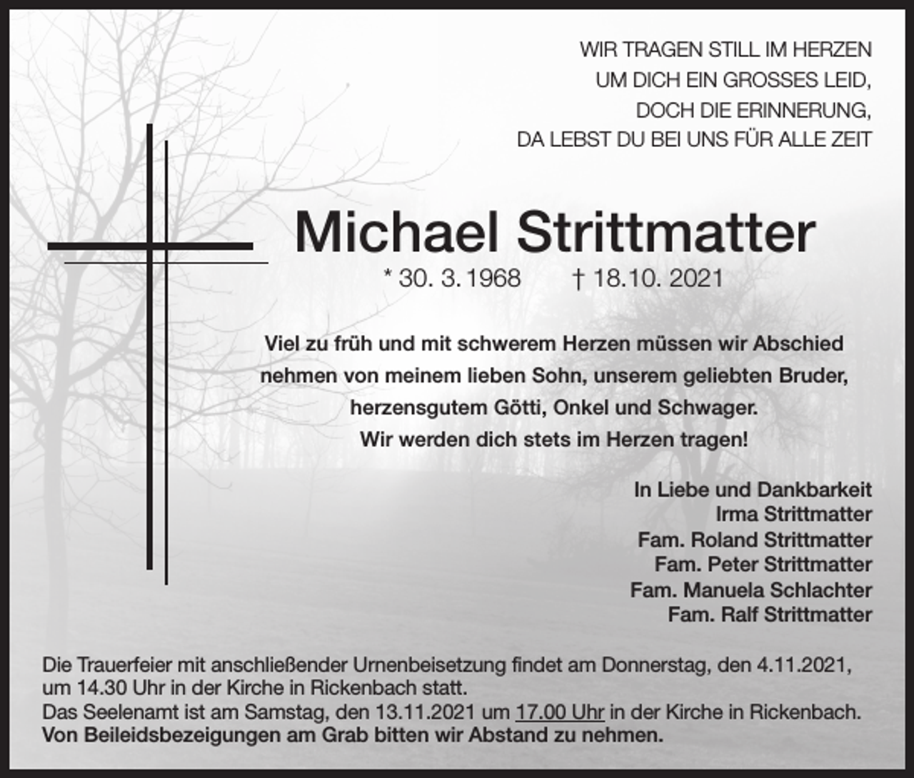 <p>WIR TRAGEN STILL IM HERZEN<br />UM DICH EIN GROSSES LEID,<br />DOCH DIE ERINNERUNG,<br />DA LEBST DU BEI UNS FÜR ALLE ZEIT</p><p>Michael Strittmatter<br />* 30. 3. 1968 † 18.10. 2021</p><p>Viel zu früh und mit schwerem Herzen müssen wir Abschied<br />nehmen von meinem lieben Sohn, unserem geliebten Bruder,<br />herzensgutem Götti, Onkel und Schwager.<br />Wir werden dich stets im Herzen tragen!<br />In Liebe und Dankbarkeit<br />Irma Strittmatter<br />Fam. Roland Strittmatter<br />Fam. Peter Strittmatter<br />Fam. Manuela Schlachter<br />Fam. Ralf Strittmatter<br />Die Trauerfeier mit anschließender Urnenbeisetzung findet am Donnerstag, den 4.11.2021,<br />um 14.30 Uhr in der Kirche in Rickenbach statt.<br />Das Seelenamt ist am Samstag, den 13.11.2021 um 17.00 Uhr in der Kirche in Rickenbach.<br />Von Beileidsbezeigungen am Grab bitten wir Abstand zu nehmen.</p>