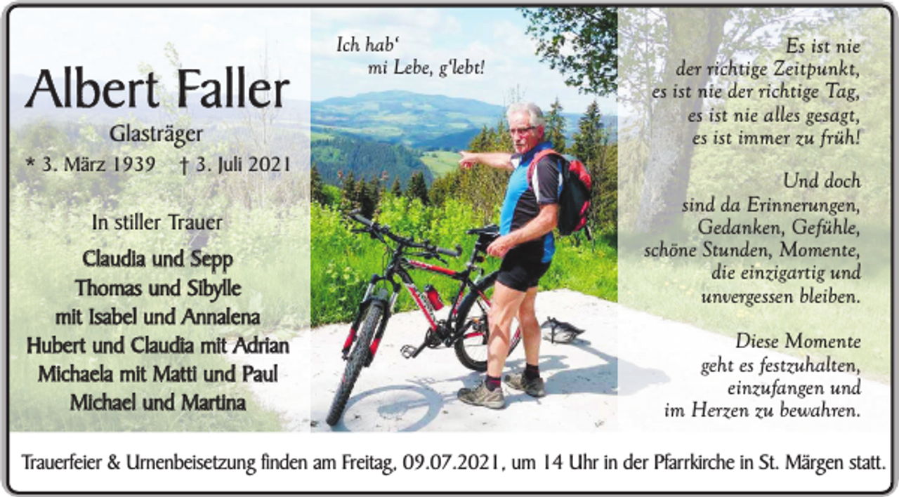 <p>Albert Faller<br />Glasträger</p><p>* 3. März 1939</p><p>† 3. Juli 2021</p><p>In stiller Trauer<br />Claudia und Sepp<br />Thomas und Sibylle<br />mit Isabel und Annalena<br />Hubert und Claudia mit Adrian<br />Michaela mit Matti und Paul<br />Michael und Martina</p><p>Ich hab‘<br />mi Lebe, g‘lebt!</p><p>Es ist nie<br />der richtige Zeitpunkt,<br />es ist nie der richtige Tag,<br />es ist nie alles gesagt,<br />es ist immer zu früh!<br />Und doch<br />sind da Erinnerungen,<br />Gedanken, Gefühle,<br />schöne Stunden, Momente,<br />die einzigartig und<br />unvergessen bleiben.<br />Diese Momente<br />geht es festzuhalten,<br />einzufangen und<br />im Herzen zu bewahren.</p><p>Trauerfeier &amp; Urnenbeisetzung finden am Freitag, 09.07.2021, um 14 Uhr in der Pfarrkirche in St. Märgen statt.</p>