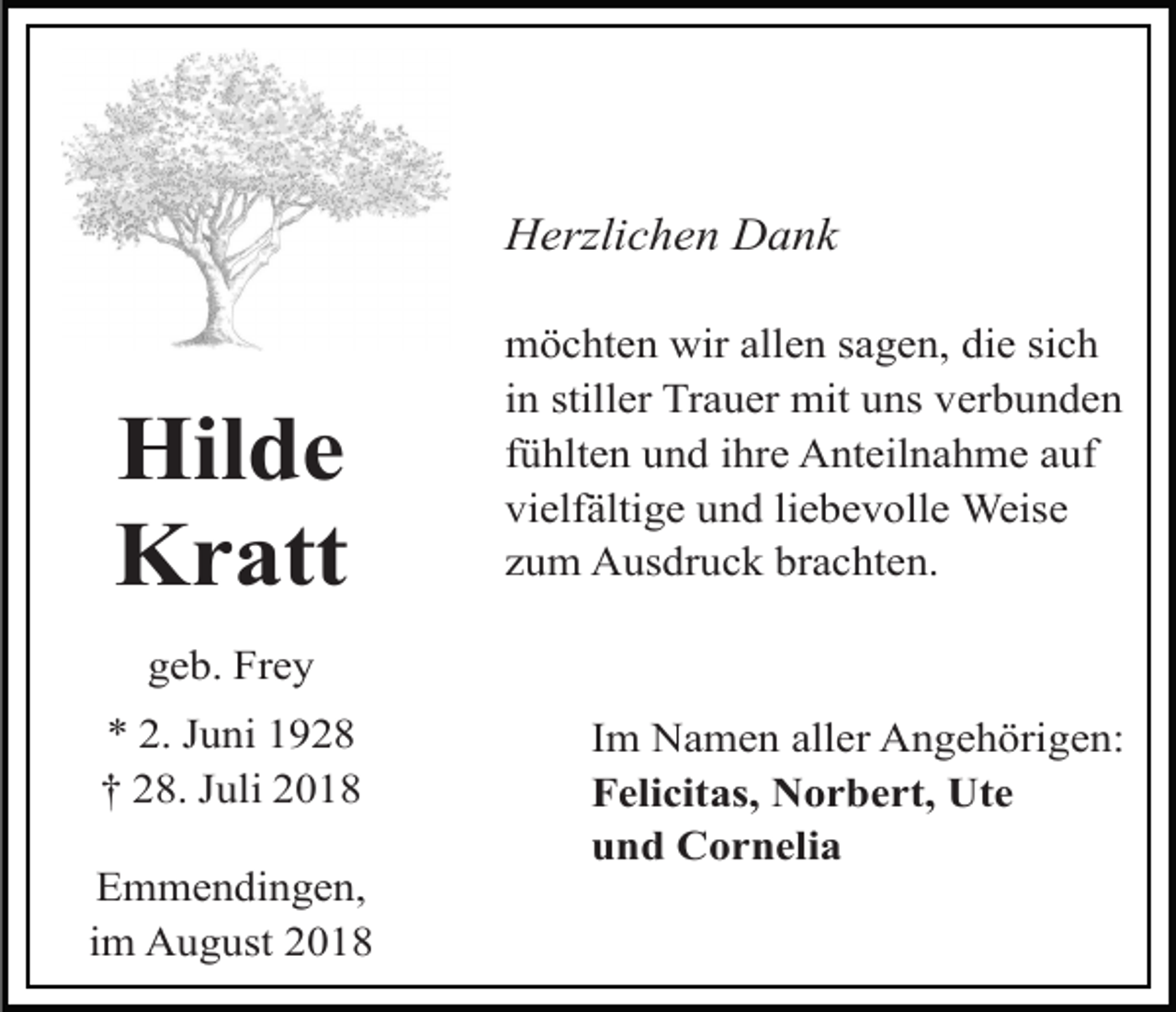 <p>Herzlichen Dank</p><p>Hilde<br />Kratt</p><p>möchten wir allen sagen, die sich<br />in stiller Trauer mit uns verbunden<br />fühlten und ihre Anteilnahme auf<br />vielfältige und liebevolle Weise<br />zum Ausdruck brachten.</p><p>geb. Frey<br />* 2. Juni 1928<br />† 28. Juli 2018<br />Emmendingen,<br />im August 2018</p><p>Im Namen aller Angehörigen:<br />Felicitas, Norbert, Ute<br />und Cornelia</p>