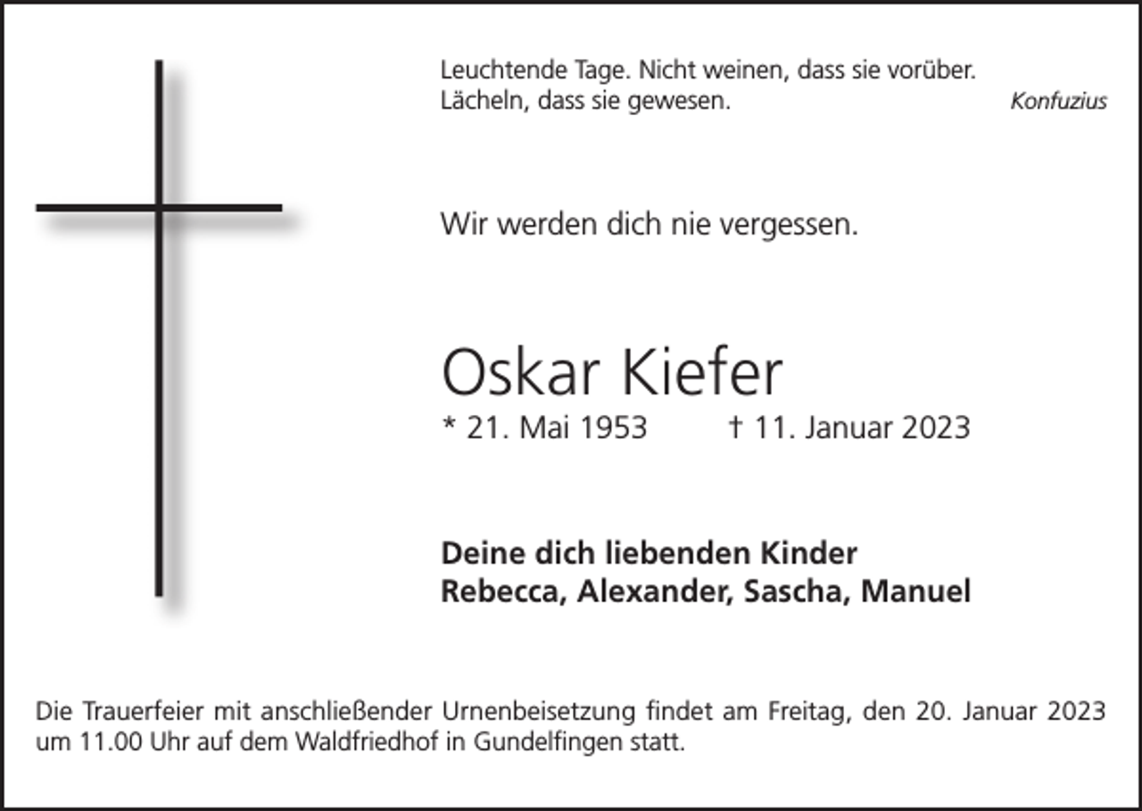 <p>Leuchtende Tage. Nicht weinen, dass sie vorüber.<br />Konfuzius<br />Lächeln, dass sie gewesen.</p><p>Wir werden dich nie vergessen.</p><p>Oskar Kiefer<br />* 21. Mai 1953</p><p>† 11. Januar 2023</p><p>Deine dich liebenden Kinder<br />Rebecca, Alexander, Sascha, Manuel</p><p>Die Trauerfeier mit anschließender Urnenbeisetzung findet am Freitag, den 20. Januar 2023<br />um 11.00 Uhr auf dem Waldfriedhof in Gundelfingen statt.</p>