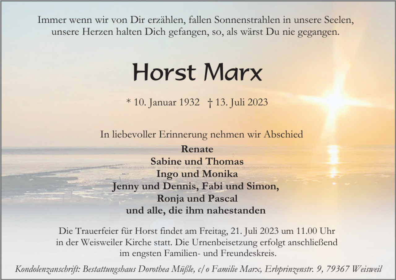<p>Immer wenn wir von Dir erzählen, fallen Sonnenstrahlen in unsere Seelen,<br />unsere Herzen halten Dich gefangen, so, als wärst Du nie gegangen.</p><p>Horst Marx<br />* 10. Januar 1932 † 13. Juli 2023<br />In liebevoller Erinnerung nehmen wir Abschied<br />Renate<br />Sabine und Thomas<br />Ingo und Monika<br />Jenny und Dennis, Fabi und Simon,<br />Ronja und Pascal<br />und alle, die ihm nahestanden<br />Die Trauerfeier für Horst findet am Freitag, 21. Juli 2023 um 11.00 Uhr<br />in der Weisweiler Kirche statt. Die Urnenbeisetzung erfolgt anschließend<br />im engsten Familien- und Freundeskreis.<br />Kondolenzanschrift: Bestattungshaus Dorothea Müßle, c/o Familie Marx, Erbprinzenstr. 9, 79367 Weisweil</p>
