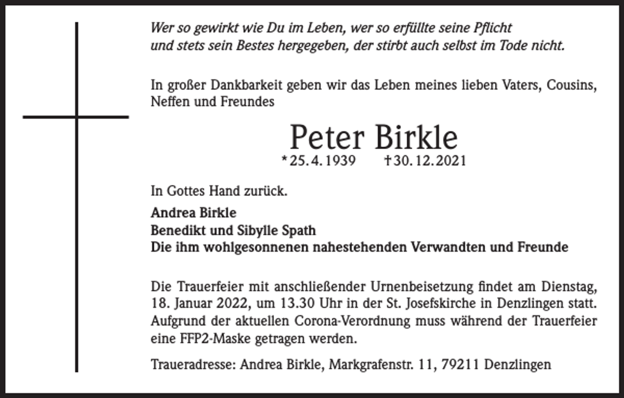 <p>Wer so gewirkt wie Du im Leben, wer so erfüllte seine Pflicht<br />und stets sein Bestes hergegeben, der stirbt auch selbst im Tode nicht.<br />In großer Dankbarkeit geben wir das Leben meines lieben Vaters, Cousins,<br />Neffen und Freundes</p><p>Peter Birkle</p><p>* 25. 4. 1939 † 30. 12. 2021<br />In Gottes Hand zurück.<br />Andrea Birkle<br />Benedikt und Sibylle Spath<br />Die ihm wohlgesonnenen nahestehenden Verwandten und Freunde<br />Die Trauerfeier mit anschließender Urnenbeisetzung findet am Dienstag,<br />18. Januar 2022, um 13.30 Uhr in der St. Josefskirche in Denzlingen statt.<br />Aufgrund der aktuellen Corona-Verordnung muss während der Trauerfeier<br />eine FFP2-Maske getragen werden.<br />Traueradresse: Andrea Birkle, Markgrafenstr. 11, 79211 Denzlingen</p>