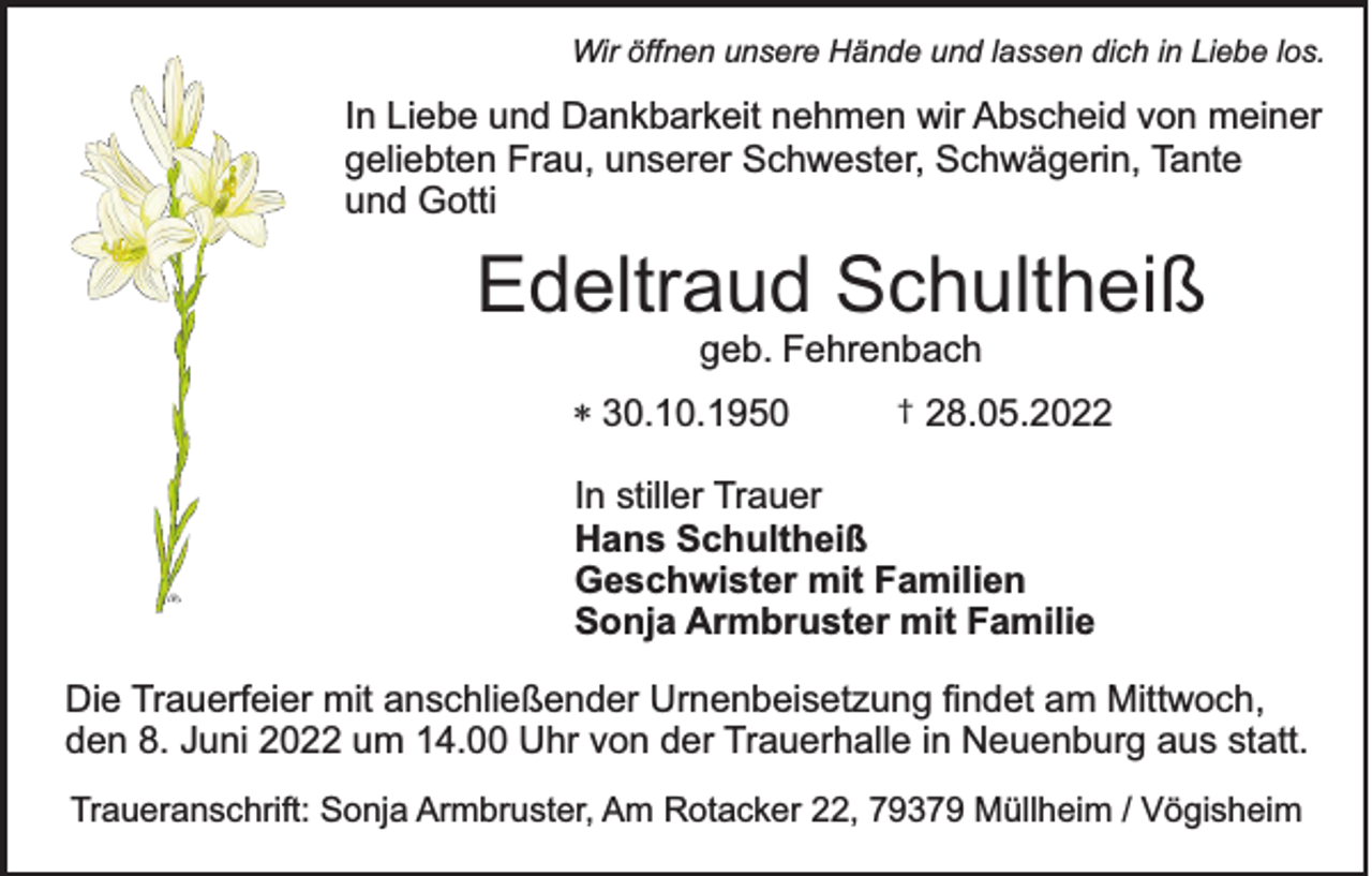 <p>Wir öffnen unsere Hände und lassen dich in Liebe los.</p><p>In Liebe und Dankbarkeit nehmen wir Abscheid von meiner<br />geliebten Frau, unserer Schwester, Schwägerin, Tante<br />und Gotti</p><p>Edeltraud Schultheiß<br />geb. Fehrenbach</p><p>* 30.10.1950</p><p>†</p><p>28.05.2022</p><p>In stiller Trauer<br />Hans Schultheiß<br />Geschwister mit Familien<br />Sonja Armbruster mit Familie<br />Die Trauerfeier mit anschließender Urnenbeisetzung findet am Mittwoch,<br />den 8. Juni 2022 um 14.00 Uhr von der Trauerhalle in Neuenburg aus statt.<br />Traueranschrift: Sonja Armbruster, Am Rotacker 22, 79379 Müllheim / Vögisheim</p>