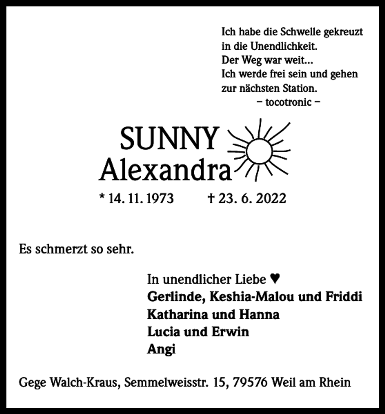 <p>Ich habe die Schwelle gekreuzt<br />in die Unendlichkeit.<br />Der Weg war weit...<br />Ich werde frei sein und gehen<br />zur nächsten Station.<br />– tocotronic –</p><p>SUNNY<br />Alexandra<br />* 14. 11. 1973</p><p>† 23. 6. 2022</p><p>Es schmerzt so sehr.<br />In unendlicher Liebe ♥<br />Gerlinde, Keshia-Malou und Friddi<br />Katharina und Hanna<br />Lucia und Erwin<br />Angi<br />Gege Walch-Kraus, Semmelweisstr. 15, 79576 Weil am Rhein</p>
