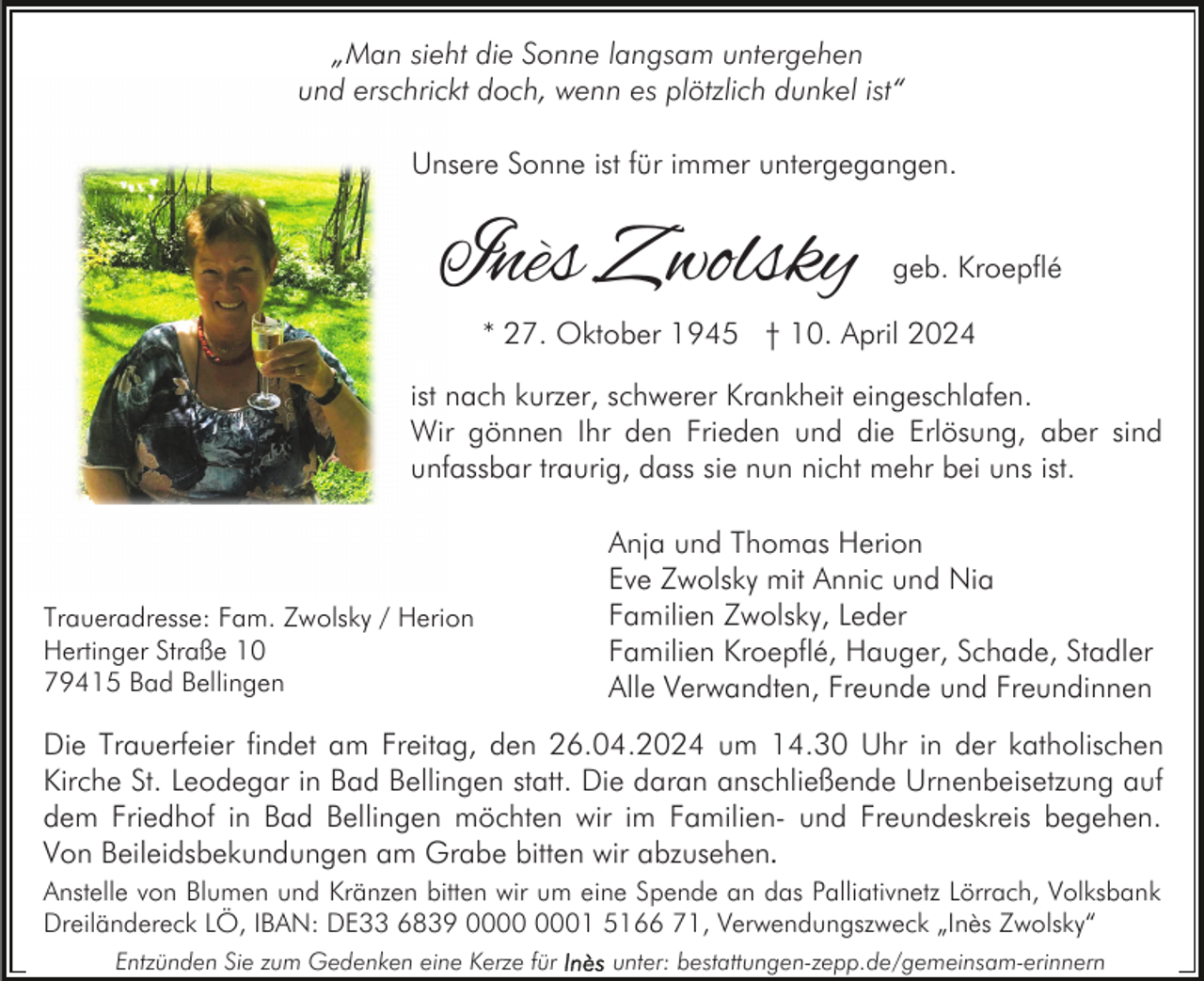 <p>„Man sieht die Sonne langsam untergehen<br />und erschrickt doch, wenn es plötzlich dunkel ist“<br />Unsere Sonne ist für immer untergegangen.</p><p>Inès Zwolsky</p><p>geb. Kroepflé</p><p>* 27. Oktober 1945 † 10. April 2024</p><p>ist nach kurzer, schwerer Krankheit eingeschlafen.<br />Wir gönnen Ihr den Frieden und die Erlösung, aber sind<br />unfassbar traurig, dass sie nun nicht mehr bei uns ist.</p><p>Traueradresse: Fam. Zwolsky / Herion<br />Hertinger Straße 10<br />79415 Bad Bellingen</p><p>Anja und Thomas Herion<br />Eve Zwolsky mit Annic und Nia<br />Familien Zwolsky, Leder<br />Familien Kroepflé, Hauger, Schade, Stadler<br />Alle Verwandten, Freunde und Freundinnen</p><p>Die Trauerfeier findet am Freitag, den 26.04.2024 um 14.30 Uhr in der katholischen<br />Kirche St. Leodegar in Bad Bellingen statt. Die daran anschließende Urnenbeisetzung auf<br />dem Friedhof in Bad Bellingen möchten wir im Familien- und Freundeskreis begehen.<br />Von Beileidsbekundungen am Grabe bitten wir abzusehen.<br />Anstelle von Blumen und Kränzen bitten wir um eine Spende an das Palliativnetz Lörrach, Volksbank<br />Dreiländereck LÖ, IBAN: DE33 6839 01 5166 71, Verwendungszweck „Inès Zwolsky“<br />Entzünden Sie zum Gedenken eine Kerze für</p><p>unter: bestattungen-zepp.de/gemeinsam-erinnern</p>