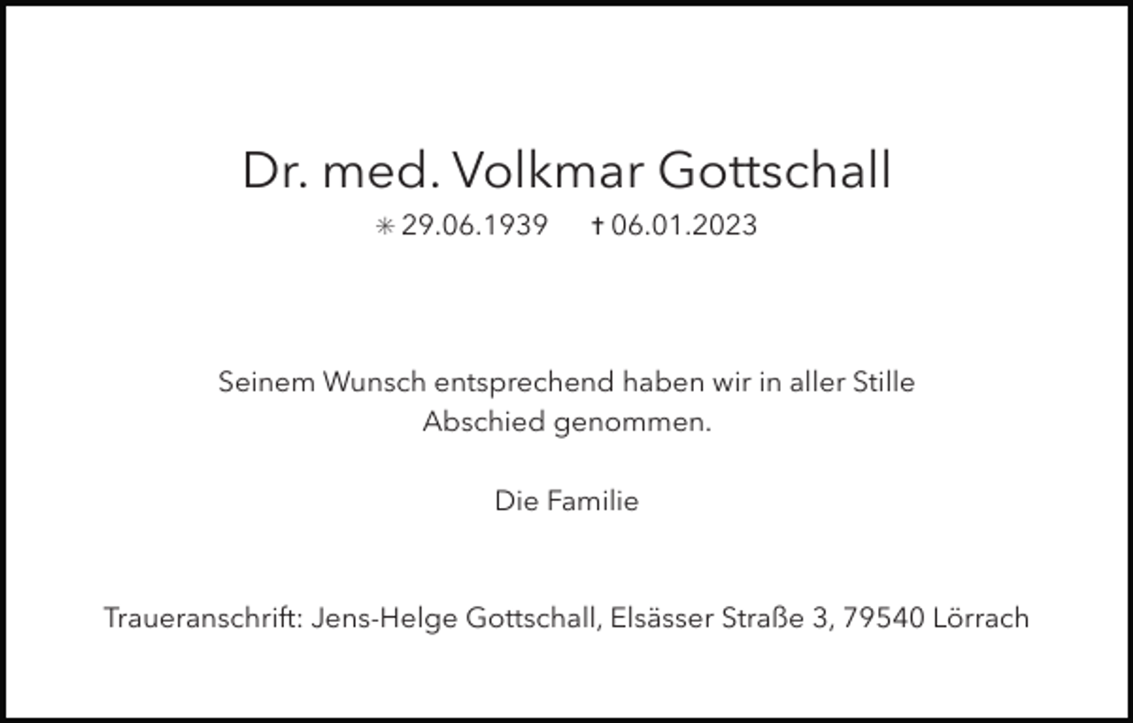 <p>Dr. med. Volkmar Gottschall<br />✳ 29.06.1939</p><p>✝ 06.01.2023</p><p>Seinem Wunsch entsprechend haben wir in aller Stille<br />Abschied genommen.<br />Die Familie</p><p>Traueranschrift: Jens-Helge Gottschall, Elsässer Straße 3, 79540 Lörrach</p>