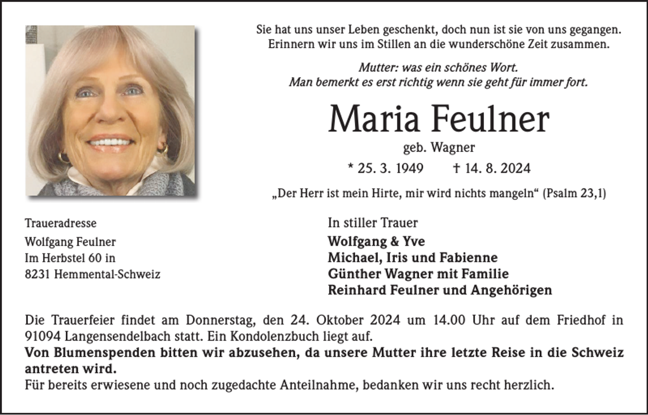 <p>Sie hat uns unser Leben geschenkt, doch nun ist sie von uns gegangen.<br />Erinnern wir uns im Stillen an die wunderschöne Zeit zusammen.<br />Mutter: was ein schönes Wort.<br />Man bemerkt es erst richtig wenn sie geht für immer fort.</p><p>Maria Feulner<br />geb. Wagner<br />* 25. 3. 1949 † 14. 8. 2024</p><p>„Der Herr ist mein Hirte, mir wird nichts mangeln“ (Psalm 23,1)<br />Traueradresse<br />Wolfgang Feulner<br />Im Herbstel 60 in<br />8231 Hemmental-Schweiz</p><p>In stiller Trauer<br />Wolfgang &amp; Yve<br />Michael, Iris und Fabienne<br />Günther Wagner mit Familie<br />Reinhard Feulner und Angehörigen</p><p>Die Trauerfeier findet am Donnerstag, den 24. Oktober 2024 um 14.00 Uhr auf dem Friedhof in<br />91094 Langensendelbach statt. Ein Kondolenzbuch liegt auf.<br />Von Blumenspenden bitten wir abzusehen, da unsere Mutter ihre letzte Reise in die Schweiz<br />antreten wird.<br />Für bereits erwiesene und noch zugedachte Anteilnahme, bedanken wir uns recht herzlich.</p>