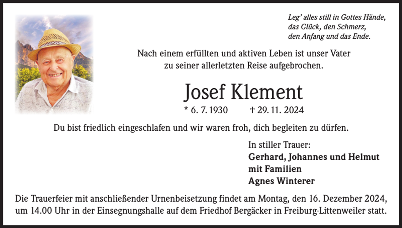 <p>Leg’ alles still in Gottes Hände,<br />das Glück, den Schmerz,<br />den Anfang und das Ende.</p><p>Nach einem erfüllten und aktiven Leben ist unser Vater<br />zu seiner allerletzten Reise aufgebrochen.</p><p>Josef Klement</p><p>* 6. 7. 1930</p><p>† 29. 11. 2024</p><p>Du bist friedlich eingeschlafen und wir waren froh, dich begleiten zu dürfen.<br />In stiller Trauer:<br />Gerhard, Johannes und Helmut<br />mit Familien<br />Agnes Winterer<br />Die Trauerfeier mit anschließender Urnenbeisetzung findet am Montag, den 16. Dezember 2024,<br />um 14.00 Uhr in der Einsegnungshalle auf dem Friedhof Bergäcker in Freiburg-Littenweiler statt.</p>