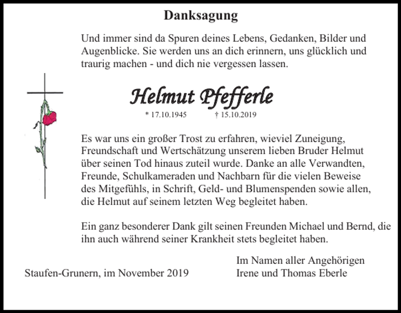 <p>Danksagung<br />Und immer sind da Spuren deines Lebens, Gedanken, Bilder und<br />Augenblicke. Sie werden uns an dich erinnern, uns glücklich und<br />traurig machen - und dich nie vergessen lassen.</p><p>Helmut Pfefferle<br />* 17.10.1945</p><p>† 15.10.2019</p><p>Es war uns ein großer Trost zu erfahren, wieviel Zuneigung,<br />Freundschaft und Wertschätzung unserem lieben Bruder Helmut<br />über seinen Tod hinaus zuteil wurde. Danke an alle Verwandten,<br />Freunde, Schulkameraden und Nachbarn für die vielen Beweise<br />des Mitgefühls, in Schrift, Geld- und Blumenspenden sowie allen,<br />die Helmut auf seinem letzten Weg begleitet haben.<br />Ein ganz besonderer Dank gilt seinen Freunden Michael und Bernd, die<br />ihn auch während seiner Krankheit stets begleitet haben.<br />Staufen-Grunern, im November 2019</p><p>Im Namen aller Angehörigen<br />Irene und Thomas Eberle</p>