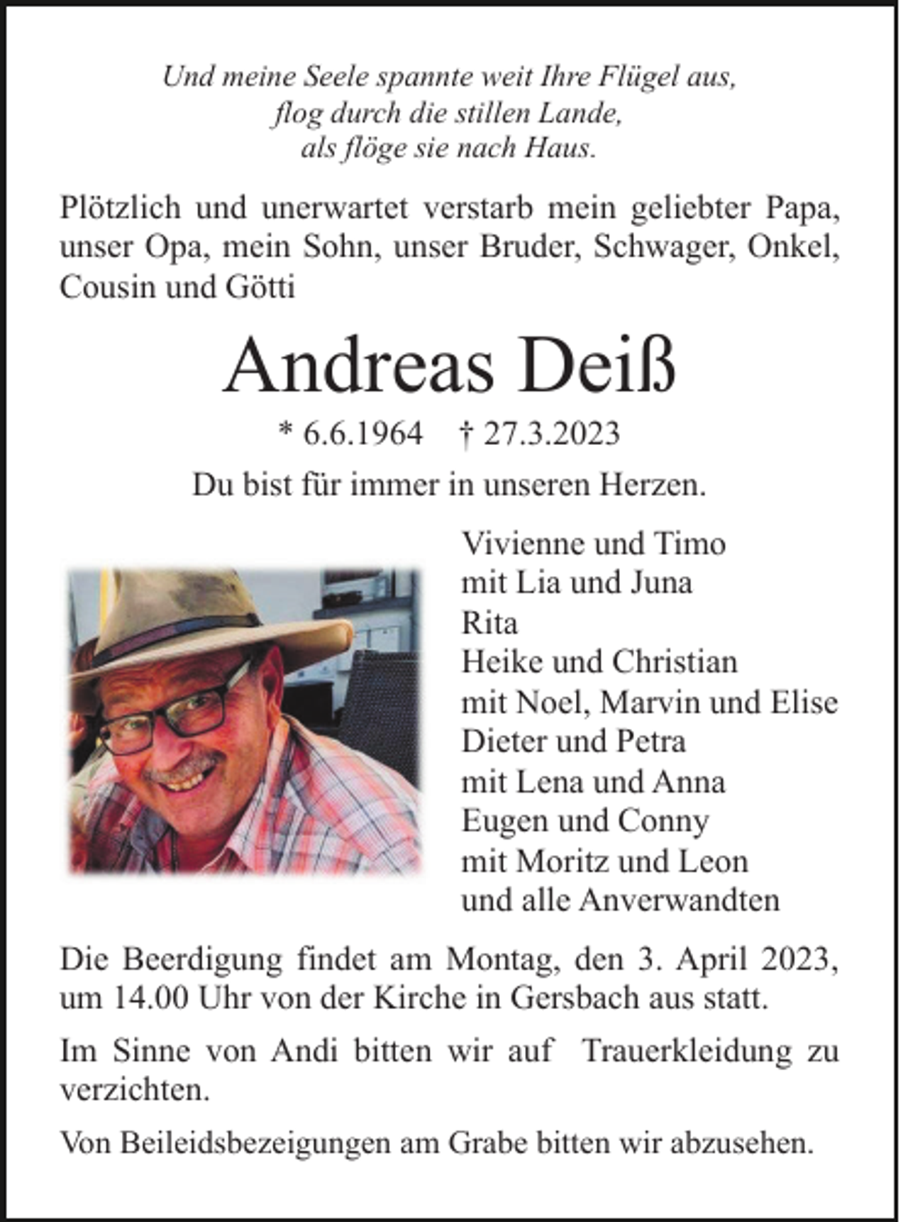 <p>Und meine Seele spannte weit Ihre Flügel aus,<br />flog durch die stillen Lande,<br />als flöge sie nach Haus.</p><p>Plötzlich und unerwartet verstarb mein geliebter Papa,<br />unser Opa, mein Sohn, unser Bruder, Schwager, Onkel,<br />Cousin und Götti</p><p>Andreas Deiß<br />* 6.6.1964 † 27.3.2023<br />Du bist für immer in unseren Herzen.<br />Vivienne und Timo<br />mit Lia und Juna<br />Rita<br />Heike und Christian<br />mit Noel, Marvin und Elise<br />Dieter und Petra<br />mit Lena und Anna<br />Eugen und Conny<br />mit Moritz und Leon<br />und alle Anverwandten<br />Die Beerdigung findet am Montag, den 3. April 2023,<br />um 14.00 Uhr von der Kirche in Gersbach aus statt.<br />Im Sinne von Andi bitten wir auf Trauerkleidung zu<br />verzichten.<br />Von Beileidsbezeigungen am Grabe bitten wir abzusehen.</p>