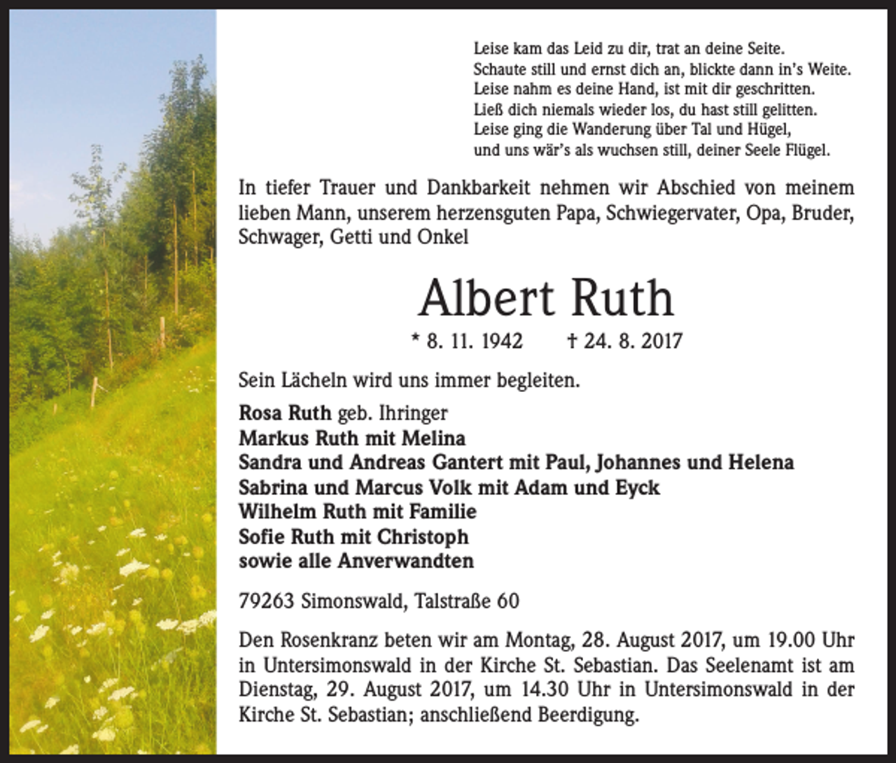 <p>Leise kam das Leid zu dir, trat an deine Seite.<br />Schaute still und ernst dich an, blickte dann in’s Weite.<br />Leise nahm es deine Hand, ist mit dir geschritten.<br />Ließ dich niemals wieder los, du hast still gelitten.<br />Leise ging die Wanderung über Tal und Hügel,<br />und uns wär’s als wuchsen still, deiner Seele Flügel.</p><p>In tiefer Trauer und Dankbarkeit nehmen wir Abschied von meinem<br />lieben Mann, unserem herzensguten Papa, Schwiegervater, Opa, Bruder,<br />Schwager, Getti und Onkel</p><p>Albert Ruth</p><p>* 8. 11. 1942 † 24. 8. 2017</p><p>Sein Lächeln wird uns immer begleiten.<br />Rosa Ruth geb. Ihringer<br />Markus Ruth mit Melina<br />Sandra und Andreas Gantert mit Paul, Johannes und Helena<br />Sabrina und Marcus Volk mit Adam und Eyck<br />Wilhelm Ruth mit Familie<br />Sofie Ruth mit Christoph<br />sowie alle Anverwandten<br />79263 Simonswald, Talstraße 60<br />Den Rosenkranz beten wir am Montag, 28. August 2017, um 19.00 Uhr<br />in Untersimonswald in der Kirche St. Sebastian. Das Seelenamt ist am<br />­Dienstag, 29. August 2017, um 14.30 Uhr in Untersimonswald in der<br />Kirche St. Sebastian; anschließend Beerdigung.</p>