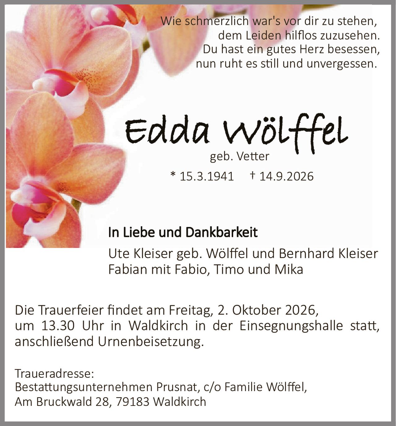 <p>Wie schmerzlich war's vor dir zu stehen, dem Leiden hilflos zuzusehen. Du hast ein gutes Herz besessen, nun ruht es still und unvergessen.</p>

<p>* 15.3.1941 † 14.9.2026</p>

<p><strong>Edda Wölffel</strong><br/>geb. Vetter</p>

<p>Die Trauerfeier findet am Freitag, 2. Oktober 2026, um 13.30 Uhr in Waldkirch in der Einsegnungshalle statt, anschließend Urnenbeisetzung.</p>

<p><strong>In Liebe und Dankbarkeit</strong></p>

<p>Ute Kleiser geb. Wölffel und Bernhard Kleiser<br/>Fabian mit Fabio, Timo und Mika</p>

<p><strong>Traueradresse:</strong><br/>Bestattungsunternehmen Prusnat, c/o Familie Wölffel, Am Bruckwald 28, 79183 Waldkirch</p>