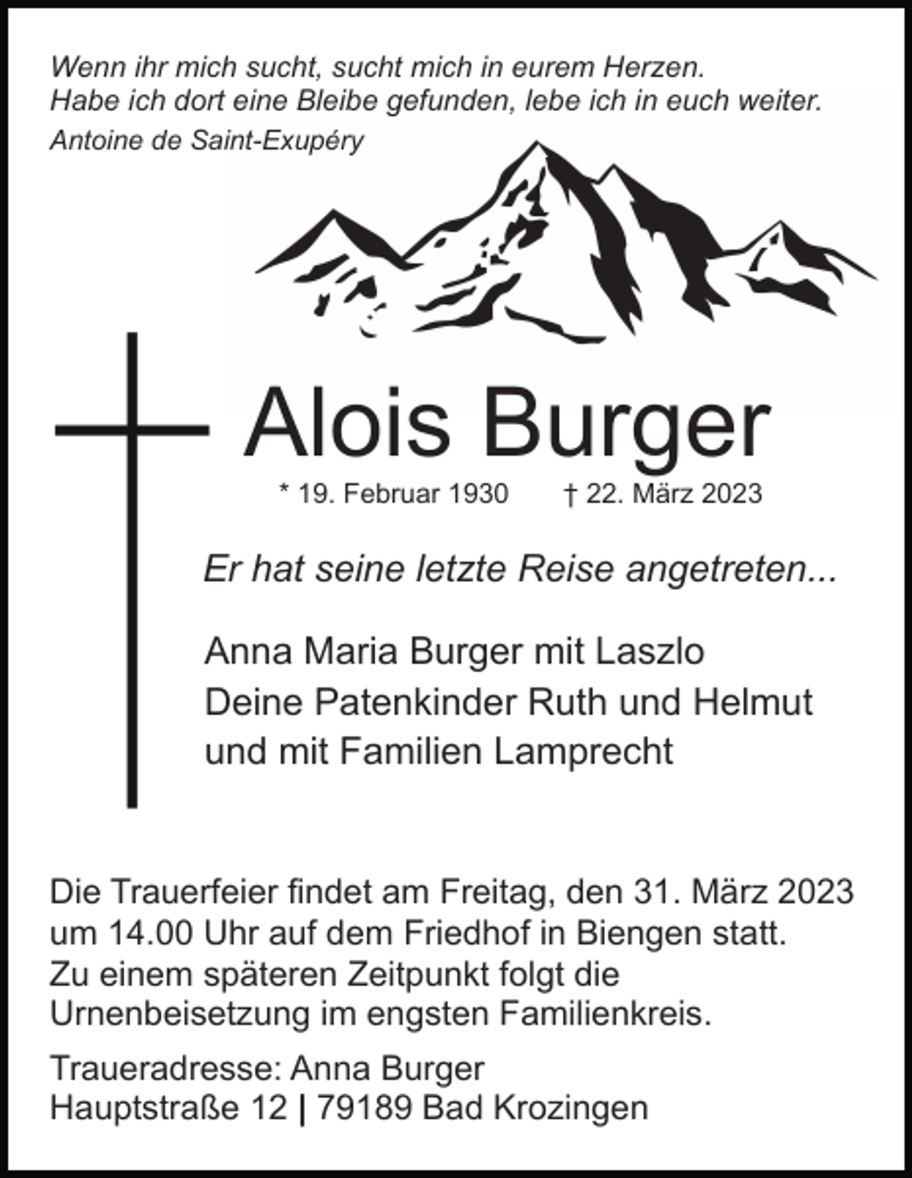 <p>Wenn ihr mich sucht, sucht mich in eurem Herzen.<br />Habe ich dort eine Bleibe gefunden, lebe ich in euch weiter.<br />Antoine de Saint-Exupéry</p><p>Alois Burger<br />* 19. Februar 1930</p><p>† 22. März 2023</p><p>Er hat seine letzte Reise angetreten...<br />Anna Maria Burger mit Laszlo<br />Deine Patenkinder Ruth und Helmut<br />und mit Familien Lamprecht</p><p>Die Trauerfeier findet am Freitag, den 31. März 2023<br />um 14.00 Uhr auf dem Friedhof in Biengen statt.<br />Zu einem späteren Zeitpunkt folgt die<br />Urnenbeisetzung im engsten Familienkreis.<br />Traueradresse: Anna Burger<br />Hauptstraße 12 | 79189 Bad Krozingen</p>