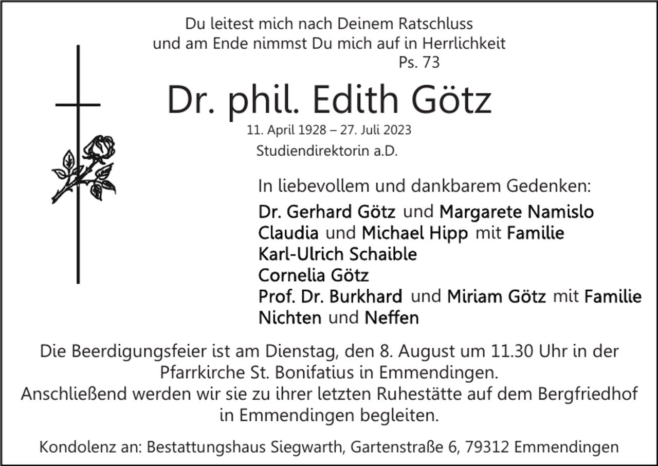 <p>Du leitest mich nach Deinem Ratschluss<br />und am Ende nimmst Du mich auf in Herrlichkeit<br />Ps. 73</p><p>Dr. phil. Edith Götz<br />11. April 1928 – 27. Juli 2023</p><p>Studiendirektorin a.D.</p><p>In liebevollem und dankbarem Gedenken:<br />und<br />und<br />mit<br />und</p><p>mit</p><p>und<br />Die Beerdigungsfeier ist am Dienstag, den 8. August um 11.30 Uhr in der<br />Pfarrkirche St. Bonifatius in Emmendingen.<br />Anschließend werden wir sie zu ihrer letzten Ruhestätte auf dem Bergfriedhof<br />in Emmendingen begleiten.<br />Kondolenz an: Bestattungshaus Siegwarth, Gartenstraße 6, 79312 Emmendingen</p>