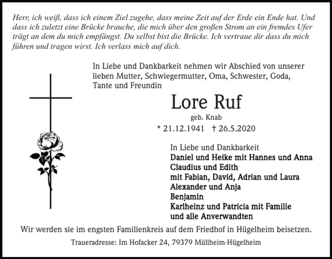 <p>Herr, ich weiß, dass ich einem Ziel zugehe, dass meine Zeit auf der Erde ein Ende hat. Und<br />dass ich zuletzt eine Brücke brauche, die mich über den großen Strom an ein fremdes Ufer<br />trägt an dem du mich empfängst. Du selbst bist die Brücke. Ich vertraue dir dass du mich<br />führen und tragen wirst. Ich verlass mich auf dich.<br />In Liebe und Dankbarkeit nehmen wir Abschied von unserer<br />lieben Mutter, Schwiegermutter, Oma, Schwester, Goda,<br />Tante und Freundin</p><p>Lore Ruf<br />geb. Knab</p><p>* 21.12.1941 † 26.5.2020<br />In Liebe und Dankbarkeit</p><p>Wir werden sie im engsten Familienkreis auf dem Friedhof in Hügelheim beisetzen.<br />Traueradresse: Im Hofacker 24, 79379 Müllheim-Hügelheim</p>