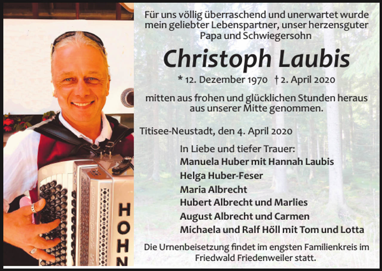 <p>Für uns völlig überraschend und unerwartet wurde<br />mein geliebter Lebenspartner, unser herzensguter<br />Papa und Schwiegersohn</p><p>Christoph Laubis<br />* 12. Dezember 1970 † 2. April 2020<br />mitten aus frohen und glücklichen Stunden heraus<br />aus unserer Mitte genommen.<br />Titisee­Neustadt, den 4. April 2020<br />In Liebe und tiefer Trauer:<br />Manuela Huber mit Hannah Laubis<br />Helga Huber-Feser<br />Maria Albrecht<br />Hubert Albrecht und Marlies<br />August Albrecht und Carmen<br />Michaela und Ralf Höll mit Tom und Lotta<br />Die Urnenbeisetzung ﬁndet im engsten Familienkreis im<br />Friedwald Friedenweiler statt.</p>
