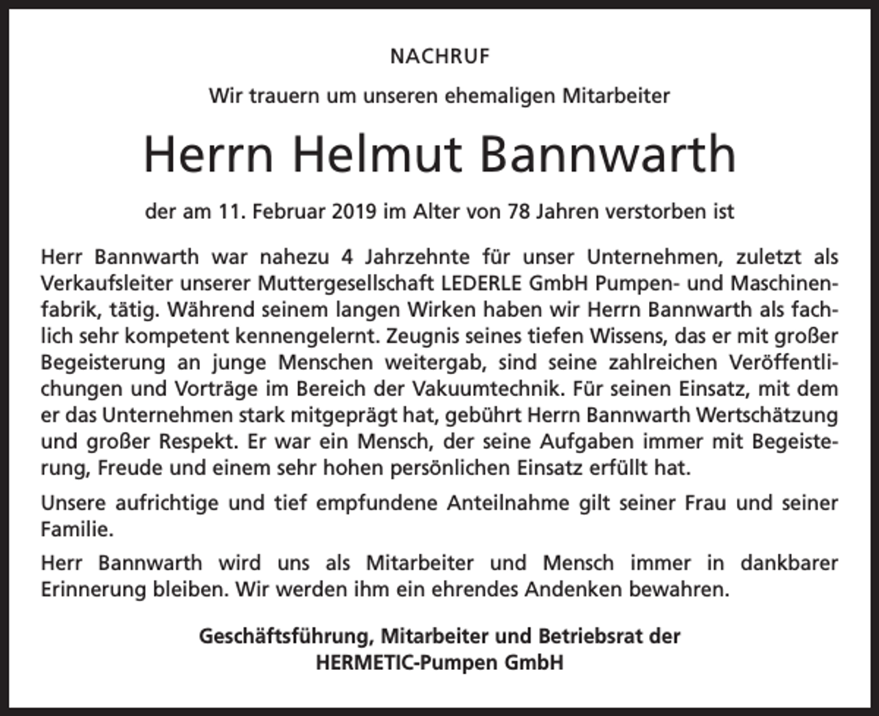 <p>NACHRUF<br />Wir trauern um unseren ehemaligen Mitarbeiter</p><p>Herrn Helmut Bannwarth<br />der am 11. Februar 2019 im Alter von 78 Jahren verstorben ist<br />Herr Bannwarth war nahezu 4 Jahrzehnte für unser Unternehmen, zuletzt als<br />Verkaufsleiter unserer Muttergesellschaft LEDERLE GmbH Pumpen- und Maschinenfabrik, tätig. Während seinem langen Wirken haben wir Herrn Bannwarth als fachlich sehr kompetent kennengelernt. Zeugnis seines tiefen Wissens, das er mit großer<br />Begeisterung an junge Menschen weitergab, sind seine zahlreichen Veröffentlichungen und Vorträge im Bereich der Vakuumtechnik. Für seinen Einsatz, mit dem<br />er das Unternehmen stark mitgeprägt hat, gebührt Herrn Bannwarth Wertschätzung<br />und großer Respekt. Er war ein Mensch, der seine Aufgaben immer mit Begeisterung, Freude und einem sehr hohen persönlichen Einsatz erfüllt hat.<br />Unsere aufrichtige und tief empfundene Anteilnahme gilt seiner Frau und seiner<br />Familie.<br />Herr Bannwarth wird uns als Mitarbeiter und Mensch immer in dankbarer<br />Erinnerung bleiben. Wir werden ihm ein ehrendes Andenken bewahren.<br />Geschäftsführung, Mitarbeiter und Betriebsrat der<br />HERMETIC-Pumpen GmbH</p>