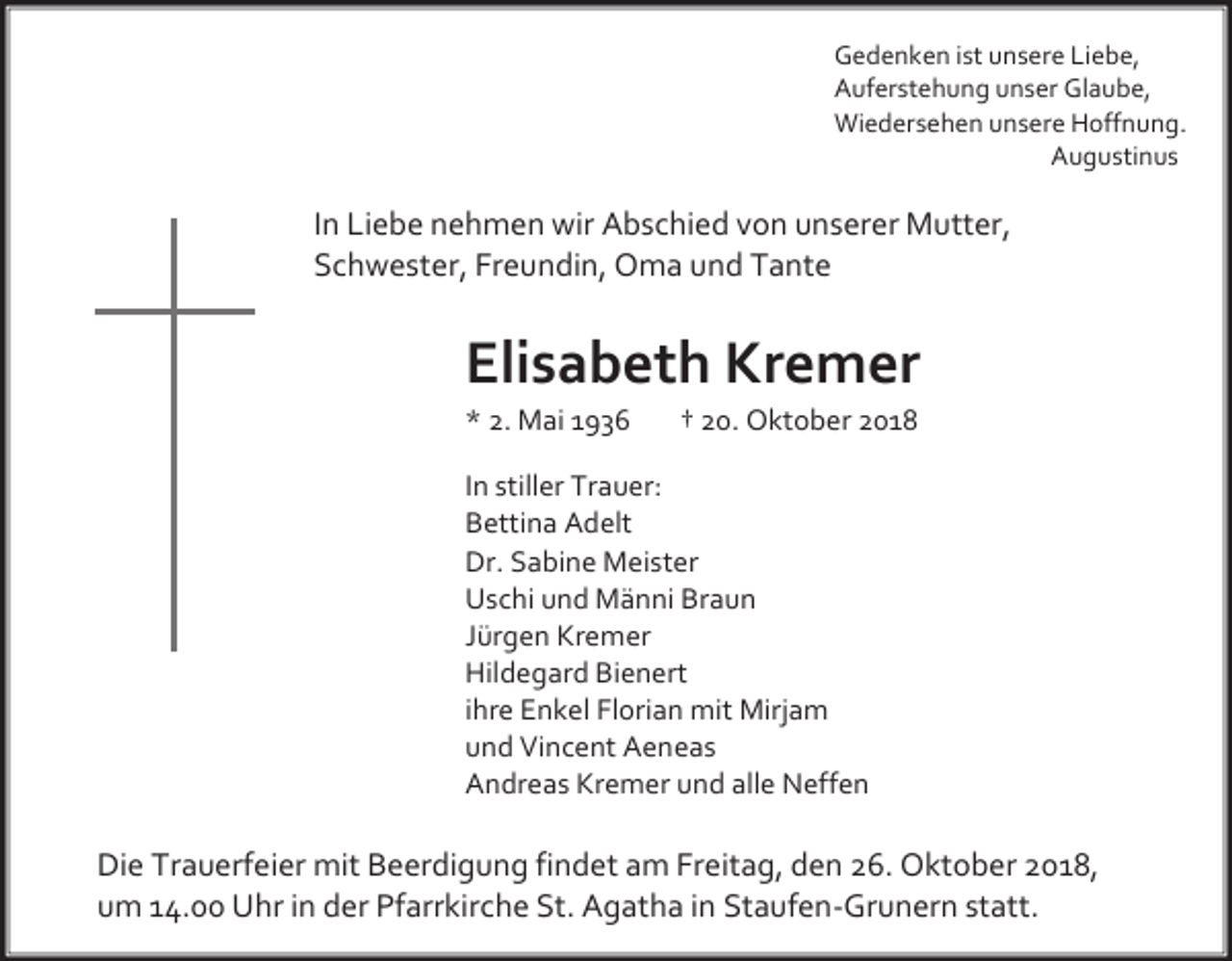 <p>Gedenken ist unsere Liebe,<br />Auferstehung unser Glaube,<br />Wiedersehen unsere Hoffnung.<br />Augustinus</p><p>In Liebe nehmen wir Abschied von unserer Mutter,<br />Schwester, Freundin, Oma und Tante</p><p>Elisabeth Kremer<br />* 2. Mai 1936</p><p>† 20. Oktober 2018</p><p>In stiller Trauer:<br />Bettina Adelt<br />Dr. Sabine Meister<br />Uschi und Männi Braun<br />Jürgen Kremer<br />Hildegard Bienert<br />ihre Enkel Florian mit Mirjam<br />und Vincent Aeneas<br />Andreas Kremer und alle Neffen</p><p>Die Trauerfeier mit Beerdigung findet am Freitag, den 26. Oktober 2018,<br />um 14.00 Uhr in der Pfarrkirche St. Agatha in Staufen-Grunern statt.</p>