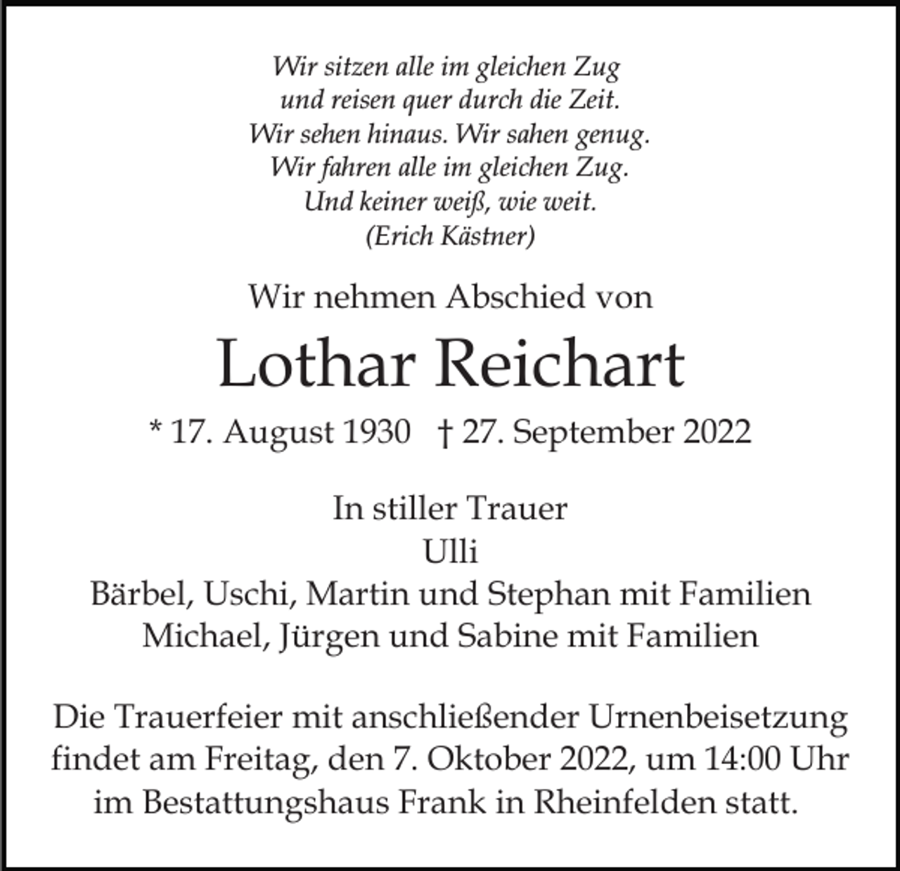 <p>Wir sitzen alle im gleichen Zug<br />und reisen quer durch die Zeit.<br />Wir sehen hinaus. Wir sahen genug.<br />Wir fahren alle im gleichen Zug.<br />Und keiner weiß, wie weit.<br />(Erich Kästner)</p><p>Wir nehmen Abschied von</p><p>Lothar Reichart<br />* 17. August 1930 † 27. September 2022<br />In stiller Trauer<br />Ulli<br />Bärbel, Uschi, Martin und Stephan mit Familien<br />Michael, Jürgen und Sabine mit Familien<br />Die Trauerfeier mit anschließender Urnenbeisetzung<br />findet am Freitag, den 7. Oktober 2022, um 14:00 Uhr<br />im Bestattungshaus Frank in Rheinfelden statt.</p>