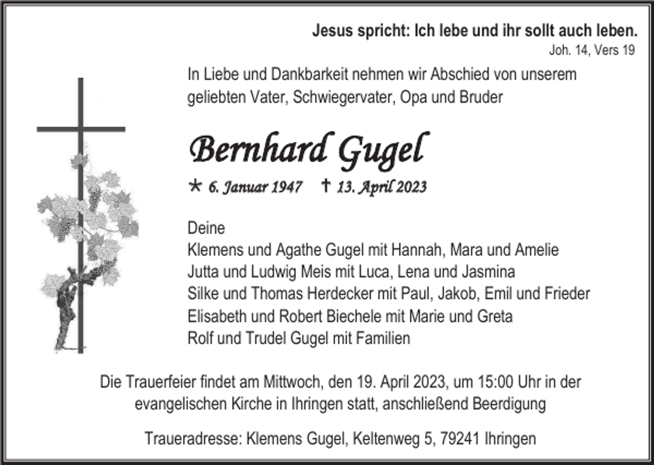 <p>Jesus spricht: Ich lebe und ihr sollt auch leben.<br />Joh. 14, Vers 19</p><p>In Liebe und Dankbarkeit nehmen wir Abschied von unserem<br />geliebten Vater, Schwiegervater, Opa und Bruder</p><p>Bernhard Gugel<br /> 6. Januar 1947</p><p> 13. April 2023</p><p>Deine<br />Klemens und Agathe Gugel mit Hannah, Mara und Amelie<br />Jutta und Ludwig Meis mit Luca, Lena und Jasmina<br />Silke und Thomas Herdecker mit Paul, Jakob, Emil und Frieder<br />Elisabeth und Robert Biechele mit Marie und Greta<br />Rolf und Trudel Gugel mit Familien<br />Die Trauerfeier findet am Mittwoch, den 19. April 2023, um 15:00 Uhr in der<br />evangelischen Kirche in Ihringen statt, anschließend Beerdigung<br />Traueradresse: Klemens Gugel, Keltenweg 5, 79241 Ihringen</p>