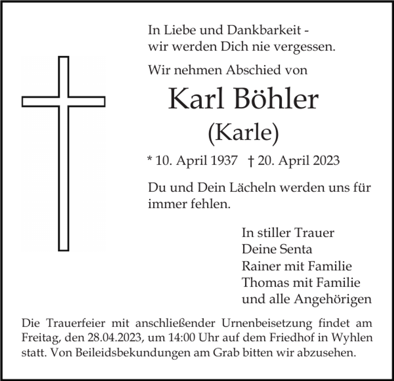 <p>In Liebe und Dankbarkeit wir werden Dich nie vergessen.<br />Wir nehmen Abschied von</p><p>Karl Böhler<br />(Karle)<br />* 10. April 1937 † 20. April 2023<br />Du und Dein Lächeln werden uns für<br />immer fehlen.<br />In stiller Trauer<br />Deine Senta<br />Rainer mit Familie<br />Thomas mit Familie<br />und alle Angehörigen<br />Die Trauerfeier mit anschließender Urnenbeisetzung findet am<br />Freitag, den 28.04.2023, um 14:00 Uhr auf dem Friedhof in Wyhlen<br />statt. Von Beileidsbekundungen am Grab bitten wir abzusehen.</p>