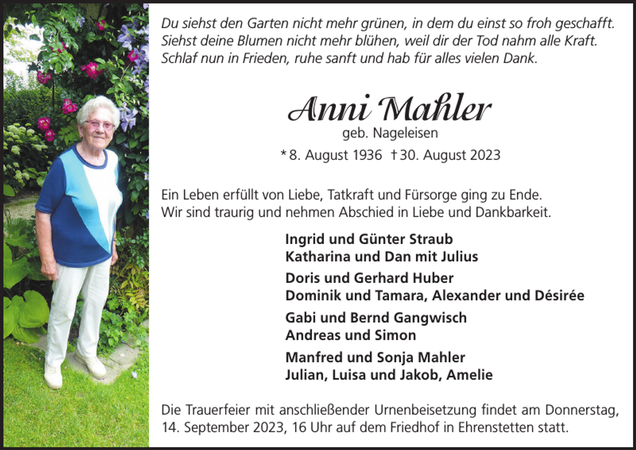 <p>Du siehst den Garten nicht mehr grünen, in dem du einst so froh geschafft.<br />Siehst deine Blumen nicht mehr blühen, weil dir der Tod nahm alle Kraft.<br />Schlaf nun in Frieden, ruhe sanft und hab für alles vielen Dank.</p><p>Anni<br />Mahler<br />geb. Nageleisen<br />* 8. August 1936 † 30. August 2023<br />Ein Leben erfüllt von Liebe, Tatkraft und Fürsorge ging zu Ende.<br />Wir sind traurig und nehmen Abschied in Liebe und Dankbarkeit.<br />Ingrid und Günter Straub<br />Katharina und Dan mit Julius<br />Doris und Gerhard Huber<br />Dominik und Tamara, Alexander und Désirée<br />Gabi und Bernd Gangwisch<br />Andreas und Simon<br />Manfred und Sonja Mahler<br />Julian, Luisa und Jakob, Amelie<br />Die Trauerfeier mit anschließender Urnenbeisetzung findet am Donnerstag,<br />14. September 2023, 16 Uhr auf dem Friedhof in Ehrenstetten statt.</p>