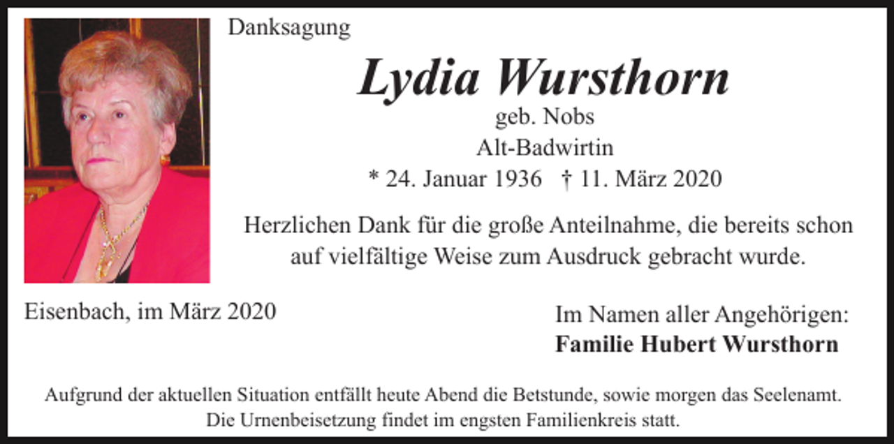 <p>Danksagung</p><p>Lydia Wursthorn<br />geb. Nobs<br />Alt-Badwirtin<br />* 24. Januar 1936 † 11. März 2020<br />Herzlichen Dank für die große Anteilnahme, die bereits schon<br />auf vielfältige Weise zum Ausdruck gebracht wurde.<br />Eisenbach, im März 2020</p><p>Im Namen aller Angehörigen:<br />Familie Hubert Wursthorn</p><p>Aufgrund der aktuellen Situation entfällt heute Abend die Betstunde, sowie morgen das Seelenamt.<br />Die Urnenbeisetzung findet im engsten Familienkreis statt.</p>