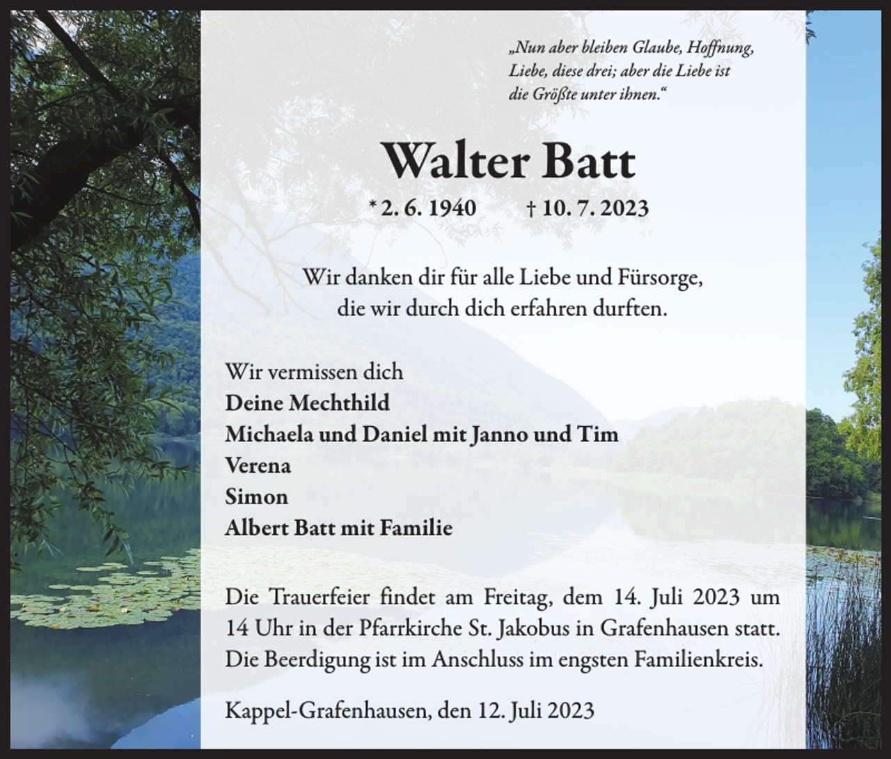 <p>„Nun aber bleiben Glaube, Hoffnung,<br />Liebe, diese drei; aber die Liebe ist<br />die Größte unter ihnen.“</p><p>Walter Batt</p><p>* 2. 6. 1940 † 10. 7. 2023<br />Wir danken dir für alle Liebe und Fürsorge,<br />die wir durch dich erfahren durften.<br />Wir vermissen dich<br />Deine Mechthild<br />Michaela und Daniel mit Janno und Tim<br />Verena<br />Simon<br />Albert Batt mit Familie<br />Die Trauerfeier findet am Freitag, dem 14. Juli 2023 um<br />14 Uhr in der Pfarrkirche St. Jakobus in Grafenhausen statt.<br />Die Beerdigung ist im Anschluss im engsten Familienkreis.<br />Kappel-Grafenhausen, den 12. Juli 2023</p>