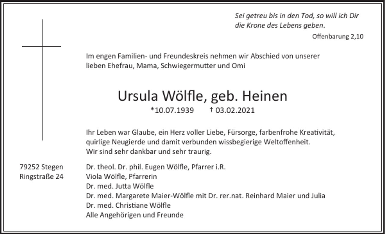 <p>Sei getreu bis in den Tod, so will ich Dir<br />die Krone des Lebens geben.<br />Offenbarung 2,10</p><p>Im engen Familien- und Freundeskreis nehmen wir Abschied von unserer<br />lieben Ehefrau, Mama, Schwiegermutter und Omi</p><p>Ursula Wölfle, geb. Heinen<br />*10.07.1939</p><p>† 03.02.2021</p><p>Ihr Leben war Glaube, ein Herz voller Liebe, Fürsorge, farbenfrohe Kreativität,<br />quirlige Neugierde und damit verbunden wissbegierige Weltoffenheit.<br />Wir sind sehr dankbar und sehr traurig.<br />79252 Stegen<br />Ringstraße 24</p><p>Dr. theol. Dr. phil. Eugen Wölfle, Pfarrer i.R.<br />Viola Wölfle, Pfarrerin<br />Dr. med. Jutta Wölfle<br />Dr. med. Margarete Maier-Wölfle mit Dr. rer.nat. Reinhard Maier und Julia<br />Dr. med. Christiane Wölfle<br />Alle Angehörigen und Freunde</p>