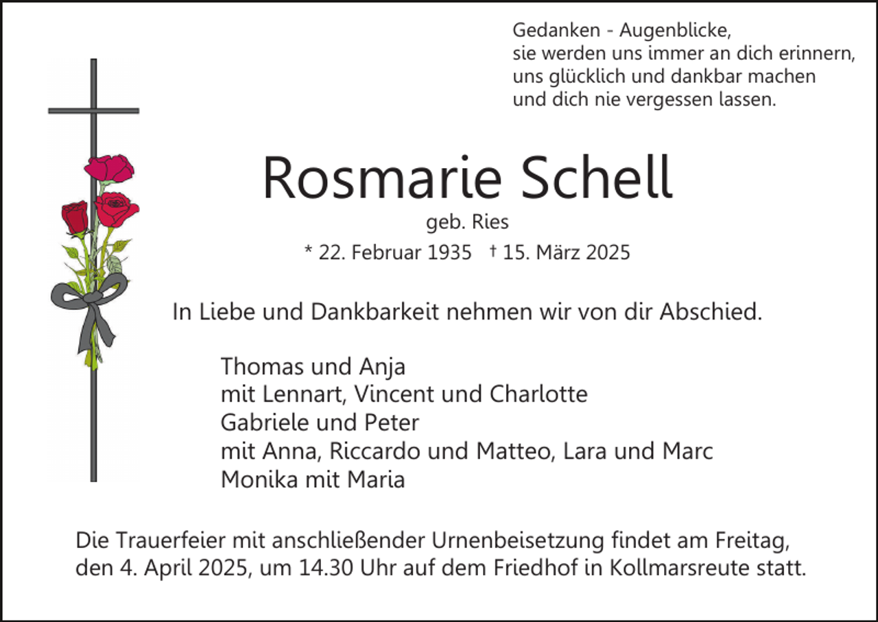 <p>Gedanken - Augenblicke,<br />sie werden uns immer an dich erinnern,<br />uns glücklich und dankbar machen<br />und dich nie vergessen lassen.</p><p>Rosmarie Schell<br />geb. Ries<br />* 22. Februar 1935 † 15. März 2025</p><p>In Liebe und Dankbarkeit nehmen wir von dir Abschied.<br />Thomas und Anja<br />mit Lennart, Vincent und Charlotte<br />Gabriele und Peter<br />mit Anna, Riccardo und Matteo, Lara und Marc<br />Monika mit Maria<br />Die Trauerfeier mit anschließender Urnenbeisetzung findet am Freitag,<br />den 4. April 2025, um 14.30 Uhr auf dem Friedhof in Kollmarsreute statt.</p>