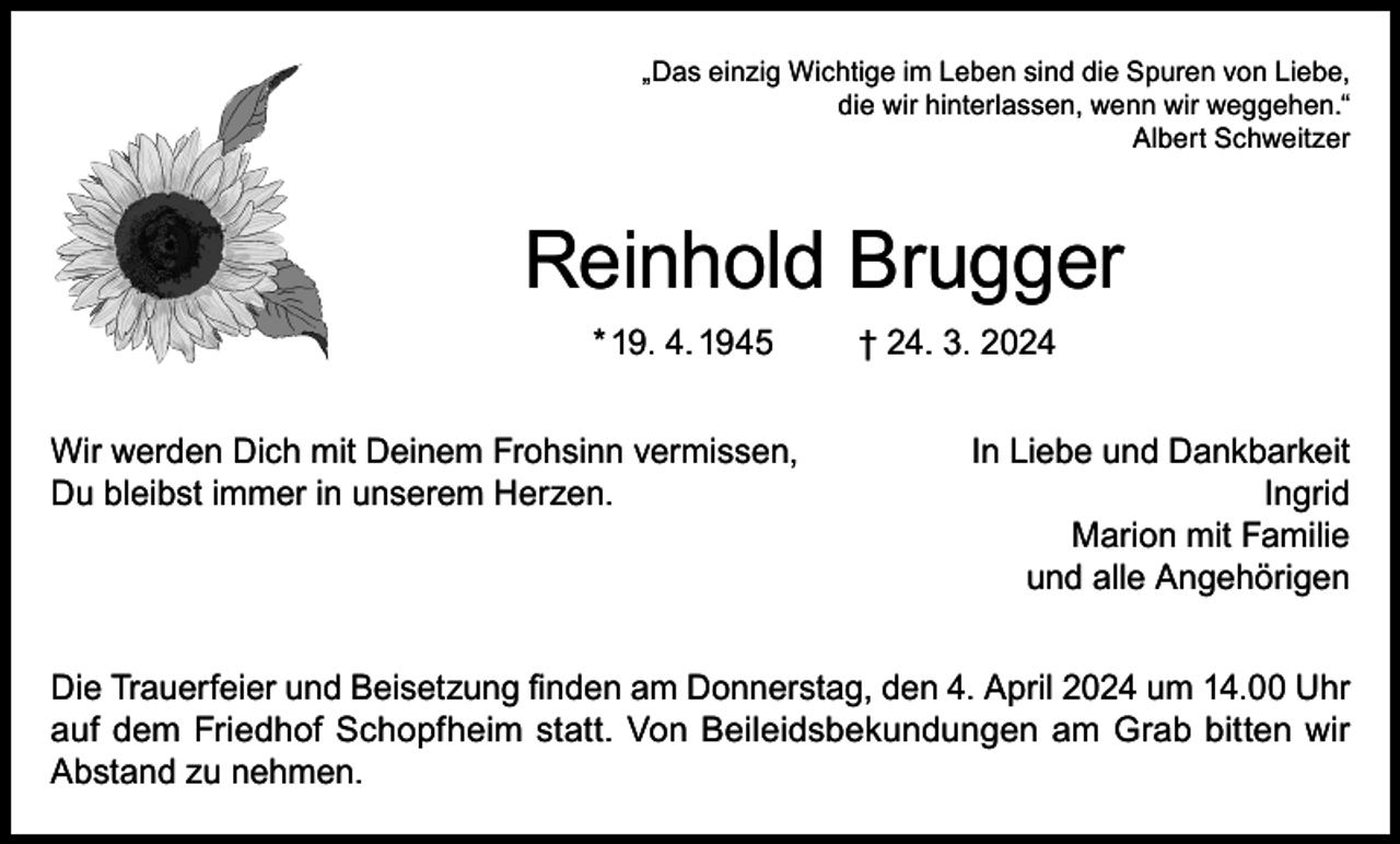<p>„Das einzig Wichtige im Leben sind die Spuren von Liebe,<br />die wir hinterlassen, wenn wir weggehen.“<br />Albert Schweitzer</p><p>Reinhold Brugger<br />* 19. 4. 1945<br />Wir werden Dich mit Deinem Frohsinn vermissen,<br />Du bleibst immer in unserem Herzen.</p><p>† 24. 3. 2024<br />In Liebe und Dankbarkeit<br />Ingrid<br />Marion mit Familie<br />und alle Angehörigen</p><p>Die Trauerfeier und Beisetzung finden am Donnerstag, den 4. April 2024 um 14.00 Uhr<br />auf dem Friedhof Schopfheim statt. Von Beileidsbekundungen am Grab bitten wir<br />Abstand zu nehmen.</p>