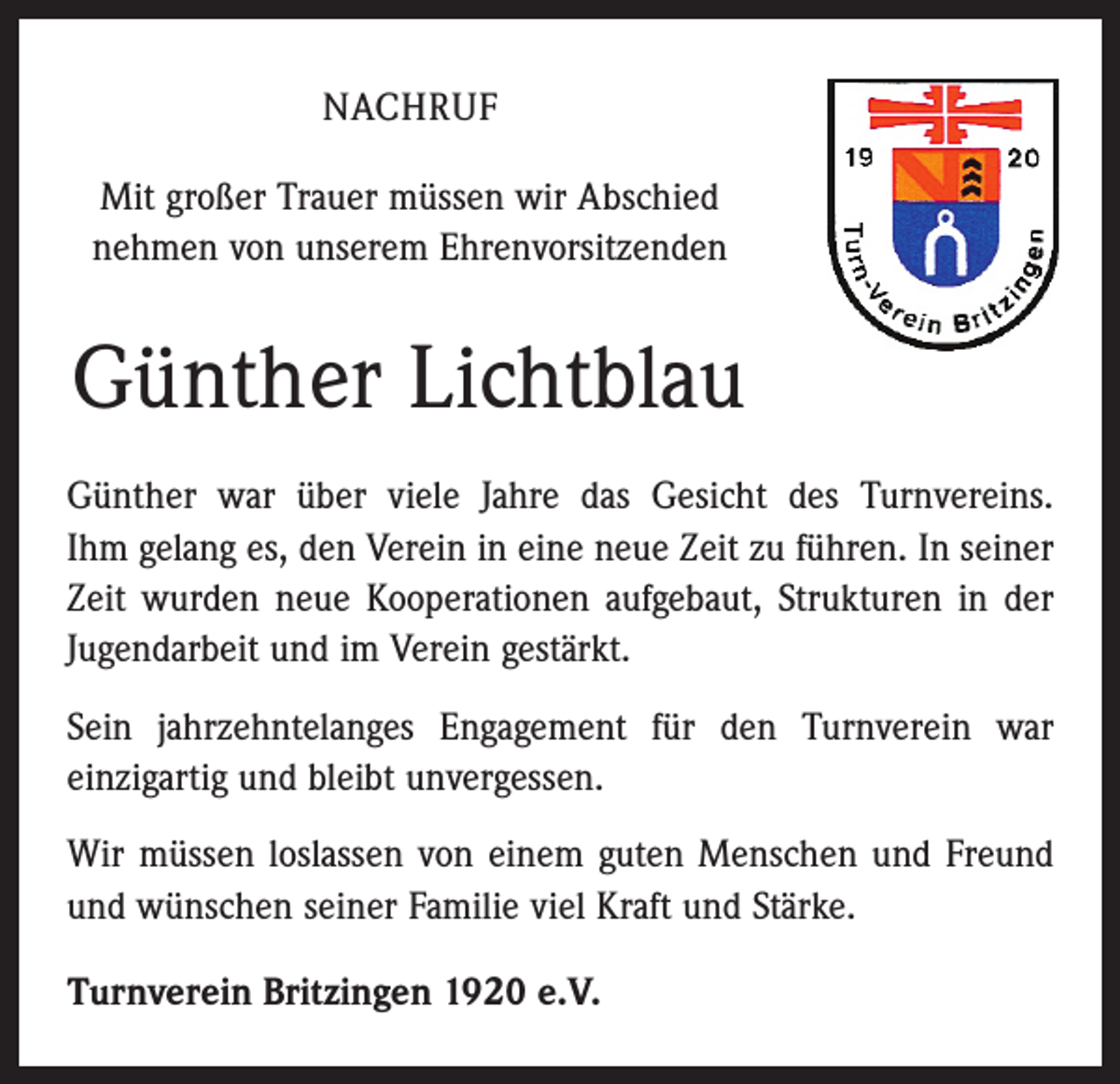 <p>NACHRUF<br />Mit großer Trauer müssen wir Abschied<br />nehmen von unserem Ehrenvorsitzenden</p><p>Günther Lichtblau<br />Günther war über viele Jahre das Gesicht des Turnvereins.<br />Ihm gelang es, den Verein in eine neue Zeit zu führen. In seiner<br />Zeit wurden neue Kooperationen aufgebaut, Strukturen in der<br />Jugendarbeit und im Verein gestärkt.<br />Sein jahrzehntelanges Engagement für den Turnverein war<br />­einzigartig und bleibt unvergessen.<br />Wir müssen loslassen von einem guten Menschen und Freund<br />und wünschen seiner Familie viel Kraft und Stärke.<br />Turnverein Britzingen 1920 e.V.</p>