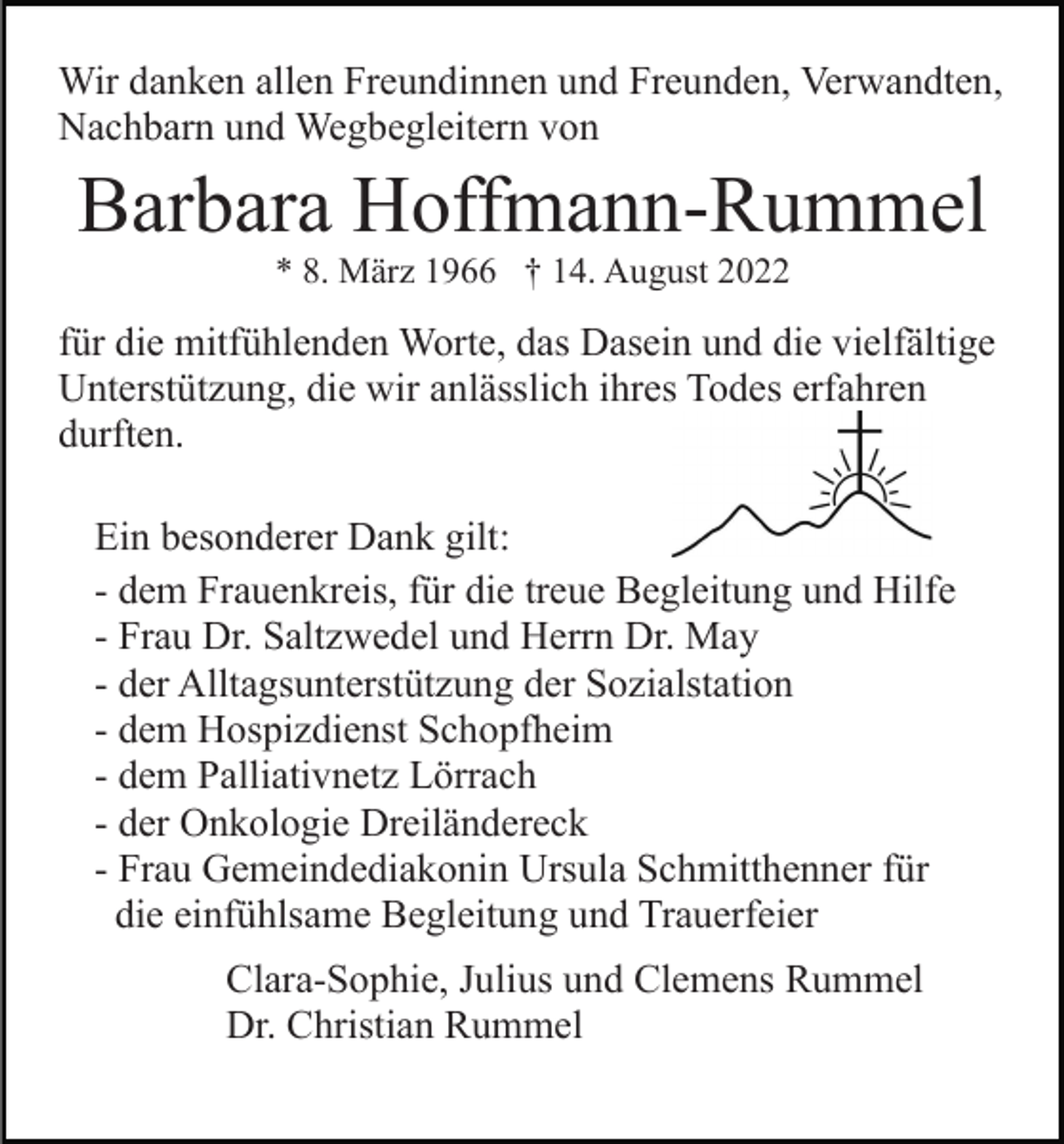 <p>Wir danken allen Freundinnen und Freunden, Verwandten,<br />Nachbarn und Wegbegleitern von</p><p>Barbara Hoffmann-Rummel<br />* 8. März 1966 † 14. August 2022</p><p>für die mitfühlenden Worte, das Dasein und die vielfältige<br />Unterstützung, die wir anlässlich ihres Todes erfahren<br />durften.<br />Ein besonderer Dank gilt:<br />- dem Frauenkreis, für die treue Begleitung und Hilfe<br />- Frau Dr. Saltzwedel und Herrn Dr. May<br />- der Alltagsunterstützung der Sozialstation<br />- dem Hospizdienst Schopfheim<br />- dem Palliativnetz Lörrach<br />- der Onkologie Dreiländereck<br />- Frau Gemeindediakonin Ursula Schmitthenner für<br />die einfühlsame Begleitung und Trauerfeier<br />Clara-Sophie, Julius und Clemens Rummel<br />Dr. Christian Rummel</p>