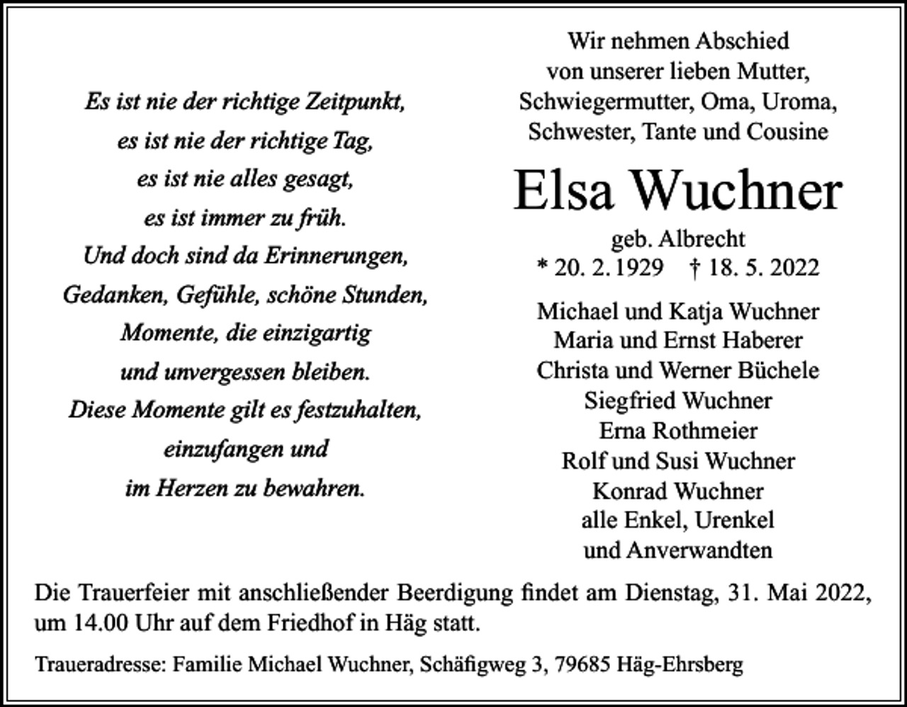 <p>Es ist nie der richtige Zeitpunkt,<br />es ist nie der richtige Tag,<br />es ist nie alles gesagt,<br />es ist immer zu früh.<br />Und doch sind da Erinnerungen,<br />Gedanken, Gefühle, schöne Stunden,<br />Momente, die einzigartig<br />und unvergessen bleiben.<br />Diese Momente gilt es festzuhalten,<br />einzufangen und<br />im Herzen zu bewahren.</p><p>Wir nehmen Abschied<br />von unserer lieben Mutter,<br />Schwiegermutter, Oma, Uroma,<br />Schwester, Tante und Cousine</p><p>Elsa Wuchner<br />geb. Albrecht<br />* 20. 2. 1929 † 18. 5. 2022<br />Michael und Katja Wuchner<br />Maria und Ernst Haberer<br />Christa und Werner Büchele<br />Siegfried Wuchner<br />Erna Rothmeier<br />Rolf und Susi Wuchner<br />Konrad Wuchner<br />alle Enkel, Urenkel<br />und Anverwandten</p><p>Die Trauerfeier mit anschließender Beerdigung findet am Dienstag, 31. Mai 2022,<br />um 14.00 Uhr auf dem Friedhof in Häg statt.<br />Traueradresse: Familie Michael Wuchner, Schäfigweg 3, 79685 Häg-Ehrsberg</p>