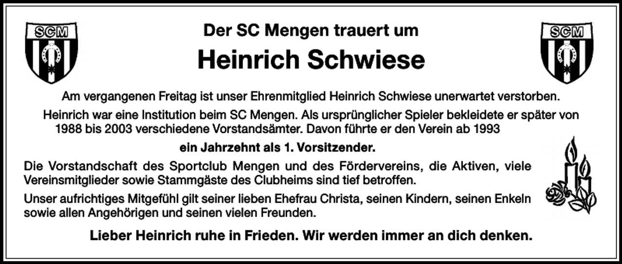 <p>Der SC Mengen trauert um</p><p>Heinrich Schwiese<br />Am vergangenen Freitag ist unser Ehrenmitglied Heinrich Schwiese unerwartet verstorben.<br />Heinrich war eine Institution beim SC Mengen. Als ursprünglicher Spieler bekleidete er später von<br />1988 bis 2003 verschiedene Vorstandsämter. Davon führte er den Verein ab 1993<br />ein Jahrzehnt als 1. Vorsitzender.<br />Die Vorstandschaft des Sportclub Mengen und des Fördervereins, die Aktiven, viele<br />­Vereinsmitglieder sowie Stammgäste des Clubheims sind tief betroffen.<br />Unser aufrichtiges Mitgefühl gilt seiner lieben Ehefrau Christa, seinen Kindern, seinen Enkeln<br />sowie allen Angehörigen und seinen vielen Freunden.</p><p>Lieber Heinrich ruhe in Frieden. Wir werden immer an dich denken.</p>