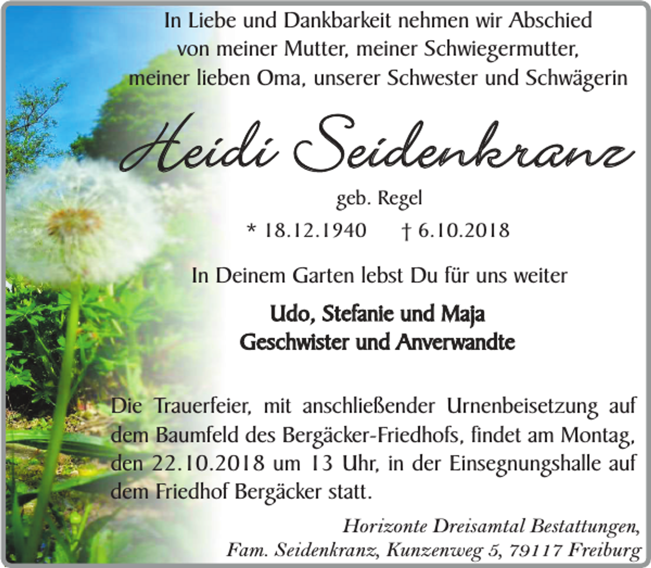 <p>In Liebe und Dankbarkeit nehmen wir Abschied<br />von meiner Mutter, meiner Schwiegermutter,<br />meiner lieben Oma, unserer Schwester und Schwägerin</p><p>Heidi Seidenkranz<br />geb. Regel</p><p>* 18.12.1940</p><p>† 6.10.2018</p><p>In Deinem Garten lebst Du für uns weiter<br />Udo, Stefanie und Maja<br />Geschwister und Anverwandte<br />Die Trauerfeier, mit anschließender Urnenbeisetzung auf<br />dem Baumfeld des Bergäcker-Friedhofs, findet am Montag,<br />den 22.10.2018 um 13 Uhr, in der Einsegnungshalle auf<br />dem Friedhof Bergäcker statt.<br />Horizonte Dreisamtal Bestattungen,<br />Fam. Seidenkranz, Kunzenweg 5, 79117 Freiburg</p>