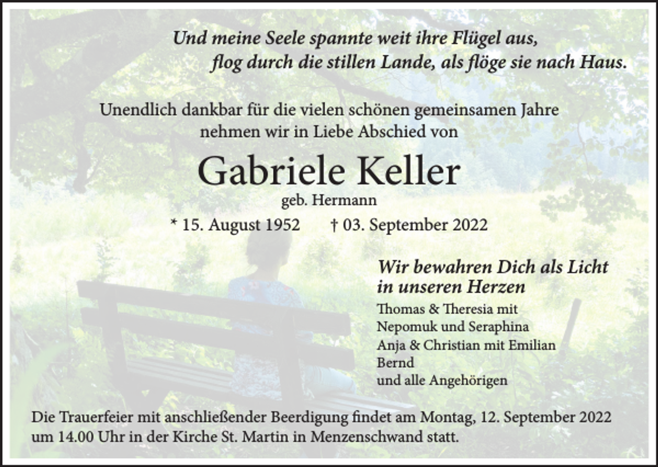 <p>Und meine Seele spannte weit ihre Flügel aus,<br />flog durch die stillen Lande, als flöge sie nach Haus.<br />Unendlich dankbar für die vielen schönen gemeinsamen Jahre<br />nehmen wir in Liebe Abschied von</p><p>Gabriele Keller<br />geb. Hermann</p><p>* 15. August 1952</p><p>† 03. September 2022</p><p>Wir bewahren Dich als Licht<br />in unseren Herzen<br />Thomas &amp; Theresia mit<br />Nepomuk und Seraphina<br />Anja &amp; Christian mit Emilian<br />Bernd<br />und alle Angehörigen</p><p>Die Trauerfeier mit anschließender Beerdigung findet am Montag, 12. September 2022<br />um 14.00 Uhr in der Kirche St. Martin in Menzenschwand statt.</p>