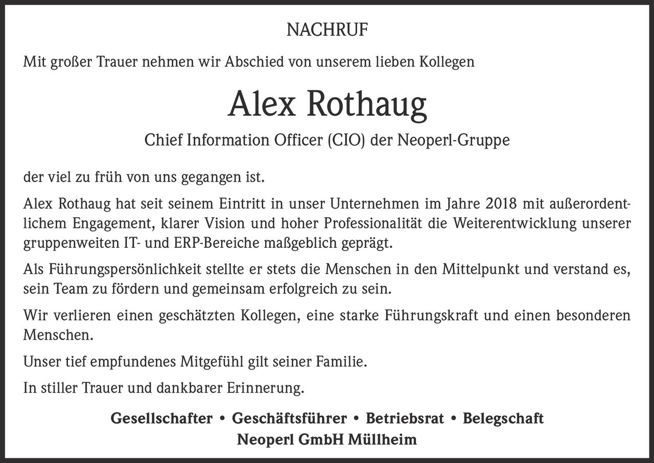 <p><strong>NACHRUF</strong></p><p>Mit großer Trauer nehmen wir Abschied von unserem lieben Kollegen</p><p><strong>Alex Rothaug</strong><br>Chief Information Officer (CIO) der Neoperl-Gruppe</p><p>der viel zu früh von uns gegangen ist.</p><p>Alex Rothaug hat seit seinem Eintritt in unser Unternehmen im Jahre 2018 mit außerordentlichem Engagement, klarer Vision und hoher Professionalität die Weiterentwicklung unserer gruppenweiten IT- und ERP-Bereiche maßgeblich geprägt.</p><p>Als Führungspersönlichkeit stellte er stets die Menschen in den Mittelpunkt und verstand es, sein Team zu fördern und gemeinsam erfolgreich zu sein.</p><p>Wir verlieren einen geschätzten Kollegen, eine starke Führungskraft und einen besonderen Menschen.</p><p>Unser tief empfundenes Mitgefühl gilt seiner Familie.</p><p>In stiller Trauer und dankbarer Erinnerung.</p><p><strong>Gesellschafter • Geschäftsführer • Betriebsrat • Belegschaft<br>Neoperl GmbH Müllheim</strong></p>