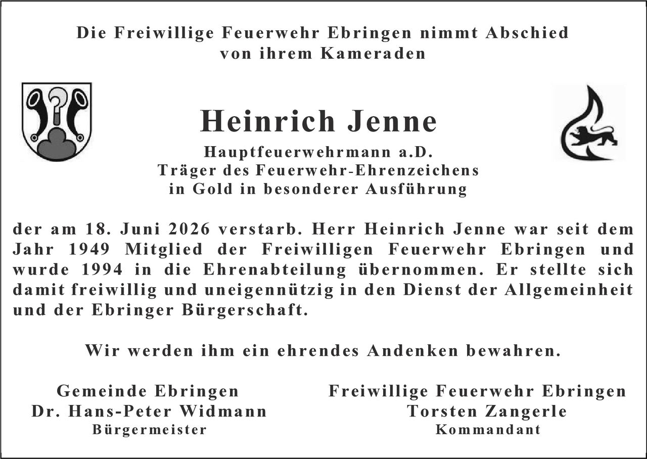 <p>Die Freiwillige Feuerwehr Ebringen nimmt Abschied von ihrem Kameraden</p>

<p><strong>Heinrich Jenne</strong><br>
Hauptfeuerwehrmann a.D.<br>
Träger des Feuerwehr-Ehrenzeichens in Gold in besonderer Ausführung</p>

<p>der am 18. Juni 2026 verstarb. Herr Heinrich Jenne war seit dem Jahr 1949 Mitglied der Freiwilligen Feuerwehr Ebringen und wurde 1994 in die Ehrenabteilung übernommen. Er stellte sich damit freiwillig und uneigennützig in den Dienst der Allgemeinheit und der Ebringer Bürgerschaft.</p>

<p>Wir werden ihm ein ehrendes Andenken bewahren.</p>

<p>Gemeinde Ebringen – Freiwillige Feuerwehr Ebringen<br>
Dr. Hans-Peter Widmann – Torsten Zangerle<br>
Bürgermeister – Kommandant</p>