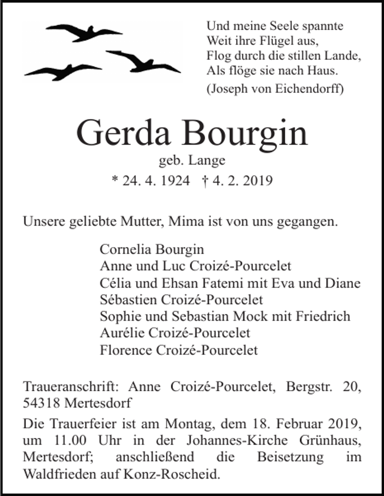 <p>Und meine Seele spannte<br />Weit ihre Flügel aus,<br />Flog durch die stillen Lande,<br />Als flöge sie nach Haus.<br />(Joseph von Eichendorff)</p><p>Gerda Bourgin<br />geb. Lange<br />* 24. 4. 1924 † 4. 2. 2019<br />Unsere geliebte Mutter, Mima ist von uns gegangen.<br />Cornelia Bourgin<br />Anne und Luc Croizé-Pourcelet<br />Célia und Ehsan Fatemi mit Eva und Diane<br />Sébastien Croizé-Pourcelet<br />Sophie und Sebastian Mock mit Friedrich<br />Aurélie Croizé-Pourcelet<br />Florence Croizé-Pourcelet<br />Traueranschrift: Anne Croizé-Pourcelet, Bergstr. 20,<br />54318 Mertesdorf<br />Die Trauerfeier ist am Montag, dem 18. Februar 2019,<br />um 11.00 Uhr in der Johannes-Kirche Grünhaus,<br />Mertesdorf;<br />anschließend<br />die<br />Beisetzung<br />im<br />Waldfrieden auf Konz-Roscheid.</p>