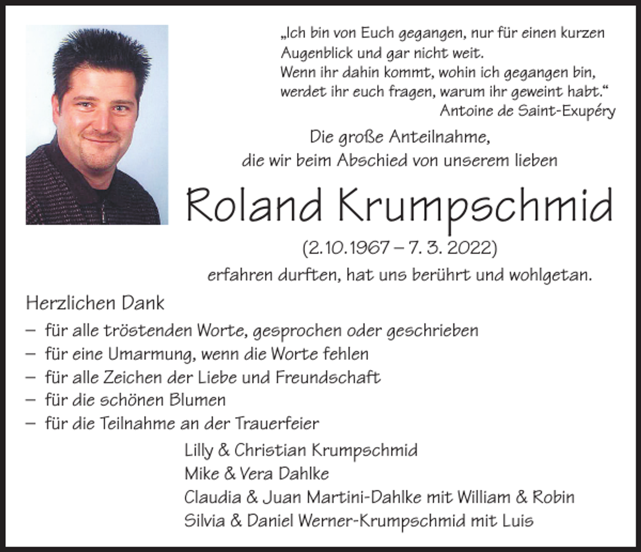 <p>„Ich bin von Euch gegangen, nur für einen kurzen<br />Augenblick und gar nicht weit.<br />Wenn ihr dahin kommt, wohin ich gegangen bin,<br />werdet ihr euch fragen, warum ihr geweint habt.“</p><p>Antoine de Saint-Exupéry</p><p>Die große Anteilnahme,<br />die wir beim Abschied von unserem lieben</p><p>Roland Krumpschmid<br />(2. 10. 1967 – 7. 3. 2022)<br />erfahren durften, hat uns berührt und wohlgetan.</p><p>Herzlichen Dank<br />– für alle tröstenden Worte, gesprochen oder geschrieben<br />– für eine Umarmung, wenn die Worte fehlen<br />– für alle Zeichen der Liebe und Freundschaft<br />– für die schönen Blumen<br />– für die Teilnahme an der Trauerfeier<br />Lilly &amp; Christian Krumpschmid<br />Mike &amp; Vera Dahlke<br />Claudia &amp; Juan Martini-Dahlke mit William &amp; Robin<br />Silvia &amp; Daniel Werner-Krumpschmid mit Luis</p>