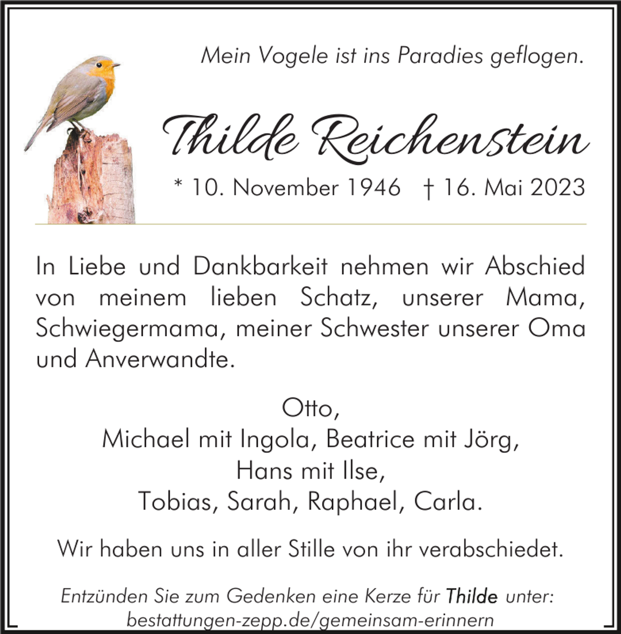 <p>Mein Vogele ist ins Paradies geflogen.</p><p>Thilde Reichenstein<br />* 10. November 1946 † 16. Mai 2023</p><p>In Liebe und Dankbarkeit nehmen wir Abschied<br />von meinem lieben Schatz, unserer Mama,<br />Schwiegermama, meiner Schwester unserer Oma<br />und Anverwandte.<br />Otto,<br />Michael mit Ingola, Beatrice mit Jörg,<br />Hans mit Ilse,<br />Tobias, Sarah, Raphael, Carla.<br />Wir haben uns in aller Stille von ihr verabschiedet.<br />Entzünden Sie zum Gedenken eine Kerze für<br />unter:<br />bestattungen-zepp.de/gemeinsam-erinnern</p>