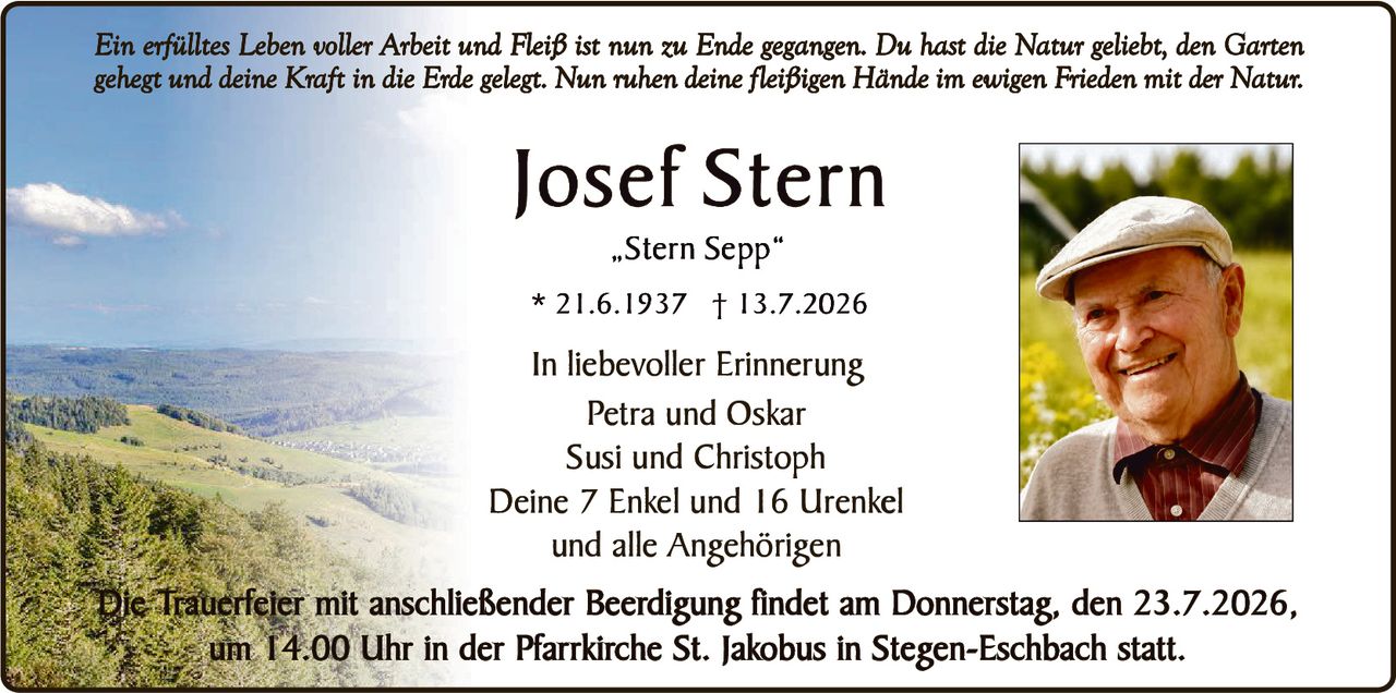 <p><i>Ein erfülltes Leben voller Arbeit und Fleiß ist nun zu Ende gegangen. Du hast die Natur geliebt, den Garten gehegt und deine Kraft in die Erde gelegt. Nun ruhen deine fleißigen Hände im ewigen Frieden mit der Natur.</i></p>

<p><strong>Josef Stern</strong><br>
„Stern Sepp"<br>
* 21.6.1937 † 13.7.2026</p>

<p><strong>In liebevoller Erinnerung</strong><br>
Petra und Oskar<br>
Susi und Christoph<br>
Deine 7 Enkel und 16 Urenkel<br>
und alle Angehörigen</p>

<p>Die Trauerfeier mit anschließender Beerdigung findet am Donnerstag, den 23.7.2026, um 14.00 Uhr in der Pfarrkirche St. Jakobus in Stegen-Eschbach statt.</p>