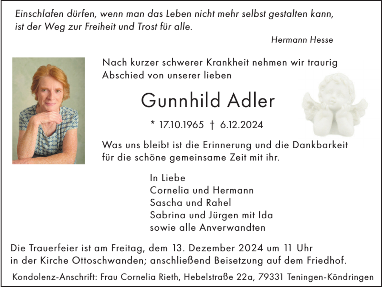 <p>Einschlafen dürfen, wenn man das Leben nicht mehr selbst gestalten kann,<br />ist der Weg zur Freiheit und Trost für alle.<br />Hermann Hesse</p><p>Nach kurzer schwerer Krankheit nehmen wir traurig<br />Abschied von unserer lieben</p><p>Gunnhild Adler<br />* 17.10.1965 † 6.12.2024<br />Was uns bleibt ist die Erinnerung und die Dankbarkeit<br />für die schöne gemeinsame Zeit mit ihr.<br />In Liebe<br />Cornelia und Hermann<br />Sascha und Rahel<br />Sabrina und Jürgen mit Ida<br />sowie alle Anverwandten<br />Die Trauerfeier ist am Freitag, dem 13. Dezember 2024 um 11 Uhr<br />in der Kirche Ottoschwanden; anschließend Beisetzung auf dem Friedhof.<br />Kondolenz-Anschrift: Frau Cornelia Rieth, Hebelstraße 22a, 79331 Teningen-Köndringen</p>