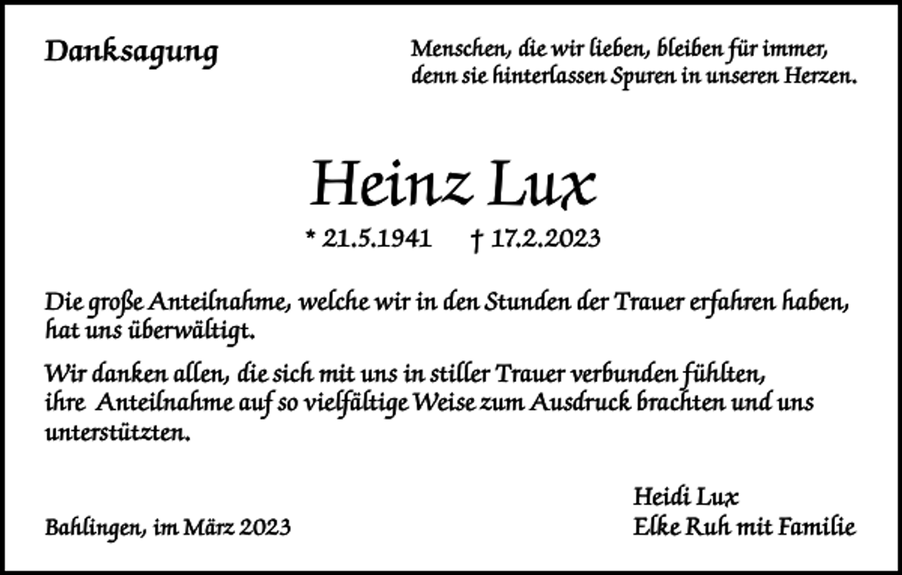 <p>Danksagung</p><p>Menschen, die wir lieben, bleiben für immer,<br />denn sie hinterlassen Spuren in unseren Herzen.</p><p>Heinz Lux</p><p>* 21.5.1941</p><p>† 17.2.2023</p><p>Die große Anteilnahme, welche wir in den Stunden der Trauer erfahren haben,<br />hat uns überwältigt.<br />Wir danken allen, die sich mit uns in stiller Trauer verbunden fühlten,<br />ihre Anteilnahme auf so vielfältige Weise zum Ausdruck brachten und uns<br />unterstützten.</p><p>Bahlingen, im März 2023</p><p>Heidi Lux<br />Elke Ruh mit Familie</p>