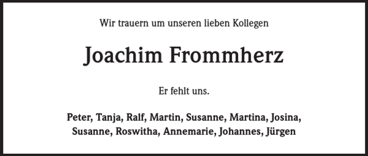 <p>Wir trauern um unseren lieben Kollegen</p><p>Joachim Frommherz<br />Er fehlt uns.<br />Peter, Tanja, Ralf, Martin, Susanne, Martina, Josina,<br />Susanne, Roswitha, Annemarie, Johannes, Jürgen</p>