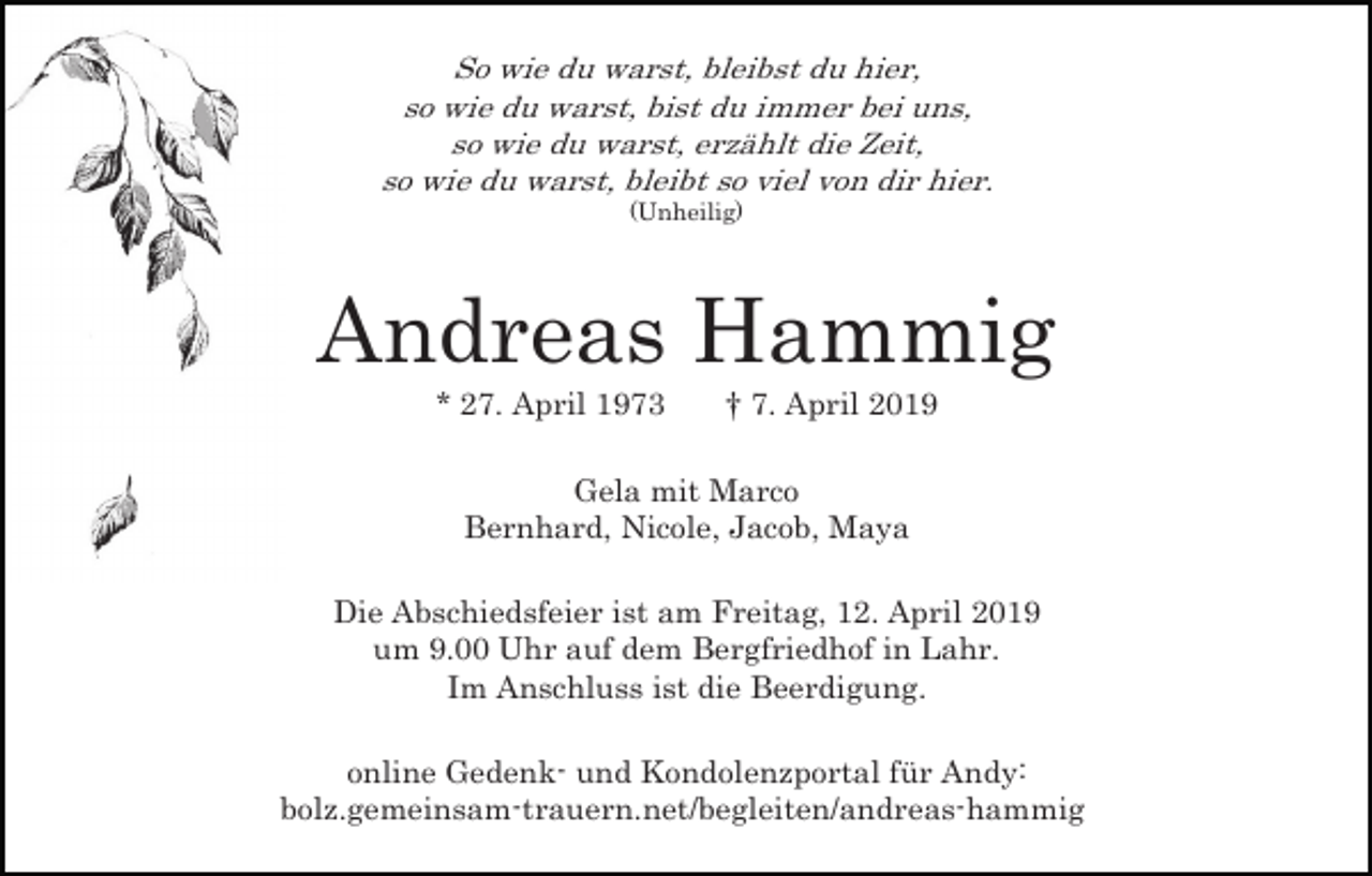 <p>So wie du warst, bleibst du hier,<br />so wie du warst, bist du immer bei uns,<br />so wie du warst, erzählt die Zeit,<br />so wie du warst, bleibt so viel von dir hier.<br />(Unheilig)</p><p>Andreas Hammig<br />* 27. April 1973</p><p>† 7. April 2019</p><p>Gela mit Marco<br />Bernhard, Nicole, Jacob, Maya<br />Die Abschiedsfeier ist am Freitag, 12. April 2019<br />um 9.00 Uhr auf dem Bergfriedhof in Lahr.<br />Im Anschluss ist die Beerdigung.<br />online Gedenk- und Kondolenzportal für Andy:<br />bolz.gemeinsam-trauern.net/begleiten/andreas-hammig</p>