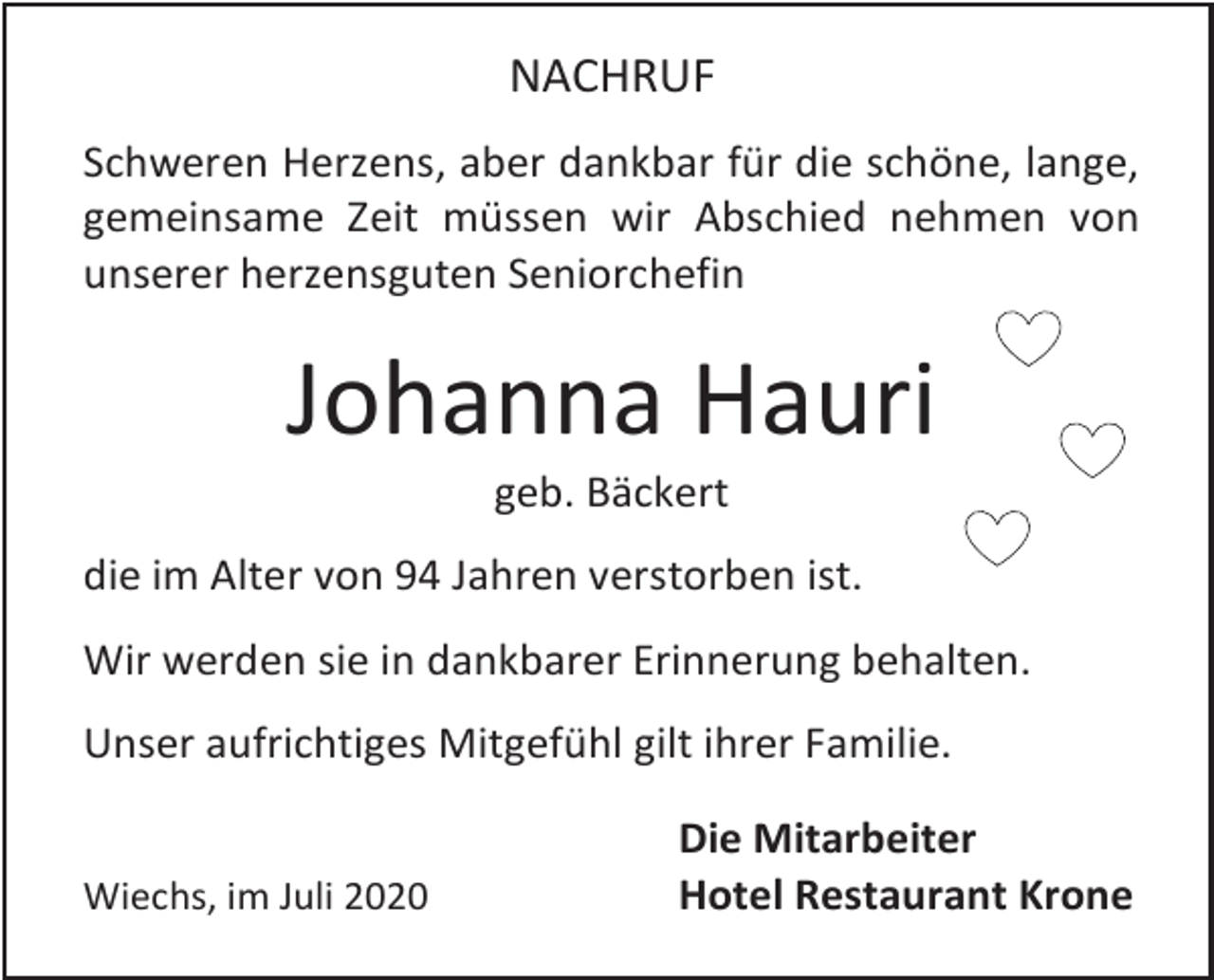 <p>NACHRUF<br />Schweren Herzens, aber dankbar für die schöne, lange,<br />gemeinsame Zeit müssen wir Abschied nehmen von<br />unserer herzensguten Seniorchefin</p><p>Johanna Hauri<br />geb. Bäckert<br />die im Alter von 94 Jahren verstorben ist.<br />Wir werden sie in dankbarer Erinnerung behalten.<br />Unser aufrichtiges Mitgefühl gilt ihrer Familie.</p><p>Wiechs, im Juli 2020</p><p>Die Mitarbeiter<br />Hotel Restaurant Krone</p>
