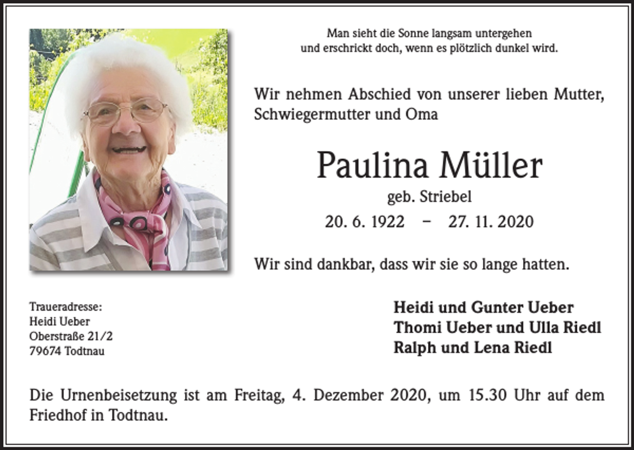 <p>Man sieht die Sonne langsam untergehen<br />und erschrickt doch, wenn es plötzlich dunkel wird.</p><p>Wir nehmen Abschied von unserer lieben Mutter,<br />­Schwiegermutter und Oma</p><p>Paulina Müller<br />geb. Striebel<br />20. 6. 1922 – 27. 11. 2020</p><p>Wir sind dankbar, dass wir sie so lange hatten.<br />Traueradresse:<br />Heidi Ueber<br />Oberstraße 21/2<br />79674 Todtnau</p><p>Heidi und Gunter Ueber<br />Thomi Ueber und Ulla Riedl<br />Ralph und Lena Riedl</p><p>Die Urnenbeisetzung ist am Freitag, 4. Dezember 2020, um 15.30 Uhr auf dem<br />­Friedhof in Todtnau.</p>