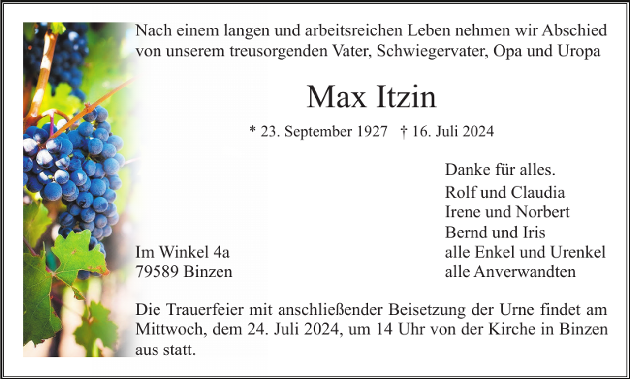 <p>Nach einem langen und arbeitsreichen Leben nehmen wir Abschied<br />von unserem treusorgenden Vater, Schwiegervater, Opa und Uropa</p><p>Max Itzin<br />* 23. September 1927 † 16. Juli 2024</p><p>Im Winkel 4a<br />79589 Binzen</p><p>Danke für alles.<br />Rolf und Claudia<br />Irene und Norbert<br />Bernd und Iris<br />alle Enkel und Urenkel<br />alle Anverwandten</p><p>Die Trauerfeier mit anschließender Beisetzung der Urne findet am<br />Mittwoch, dem 24. Juli 2024, um 14 Uhr von der Kirche in Binzen<br />aus statt.</p>